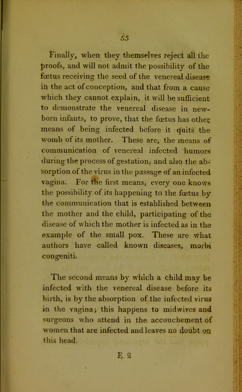 Finally, when they themselves reject all the proofs, and will not admit the possibility of the foetus receiving the seed of the venereal disease iti the act of conception, and that from a cause which they cannot explain, it will be sufficient to demonstrate the venereal disease in new- born infants, to prove, that the foetus has other, means of being infected before it cfuits the womb of its mother. These are, the means of communication of venereal infected humors during the process of gestation* and also the ab- sorption of the virus in the passage of an infected vagina. For the first means, every one knows the possibility of its happening to the foetus by the communication that is established between the mother and the child, participating of the disease of which the mother is infected as in the example of the small pox. These are vfrhat authors have called known diseases, morbi congeniti. The second means by which a child may be infected with the venereal disease before its birth, is by the absorption of the infected virus in the vagina j this happens to midwives and surgeons who attend in the accouchement of women that are infected and leaves no doubt on this head. E 2 I
