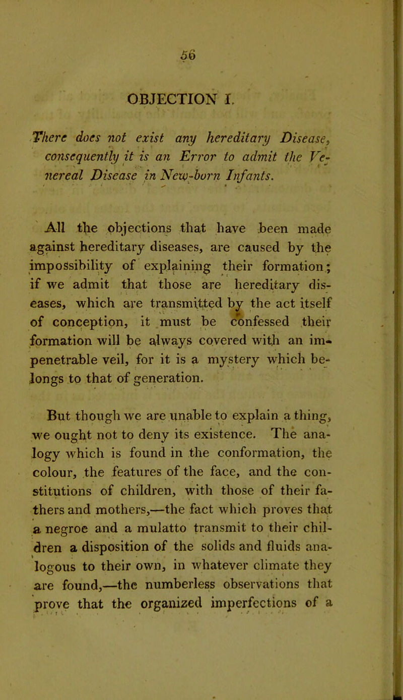 OBJECTION I. There does not exist any hereditary Disease, consequently it is an Error to admit the Ve- nereal Disease in New-born Infants. All the objections that have been made against hereditary diseases, are caused by the impossibility of explaining their formation; if we admit that those are hereditary dis- eases, which are transmitted by the act itself of conception, it must be confessed their formation will be always covered with an im- penetrable veil, for it is a mystery which be- longs to that of generation. But though we are unable to explain a thing, we ought not to deny its existence. The ana- logy which is found in the conformation, the colour, the features of the face, and the con- stitutions of children, with those of their fa- thers and mothers,—the fact which proves that a negroe and a mulatto transmit to their chil- dren a disposition of the solids and fluids ana- logous to their own, in whatever climate they are found,—the numberless observations that prove that the organized imperfections of a