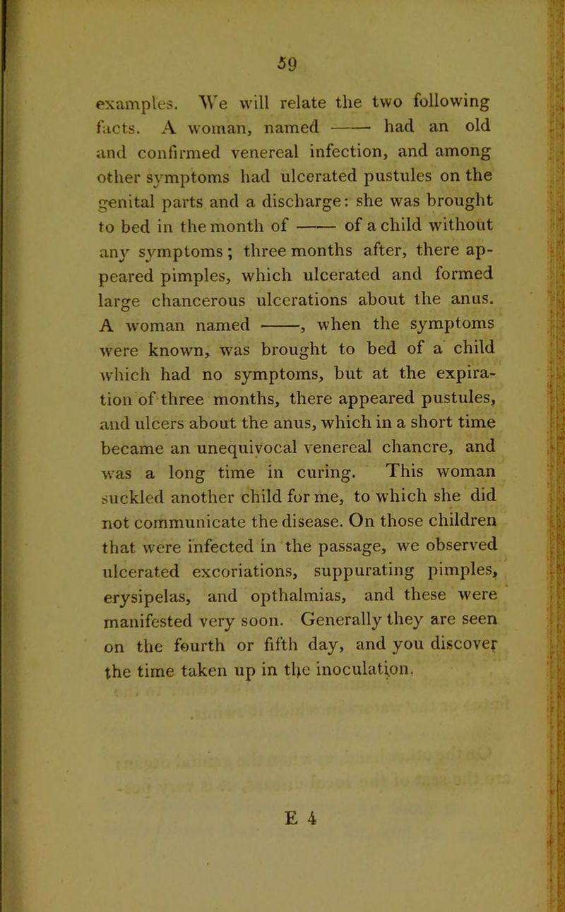 examples. We will relate tlie two following facts. A woman, named had an old and confirmed venereal infection, and among other symptoms had ulcerated pustules on the genital parts and a discharge: she was brought to bed in the month of of a child without any symptoms ; three months after, there ap- peared pimples, which ulcerated and formed large chancerous ulcerations about the anus. A woman named , when the symptoms were known, was brought to bed of a child which had no symptoms, but at the expira- tion of three months, there appeared pustules, and ulcers about the anus, which in a short time became an unequivocal venereal chancre, and was a long time in curing. This woman suckled another child forme, to which she did not communicate the disease. On those children that were infected in the passage, we observed ulcerated excoriations, suppurating pimples, erysipelas, and opthalmias, and these were manifested very soon. Generally they are seen on the fourth or fifth day, and you discover the time taken up in tbe inoculation.