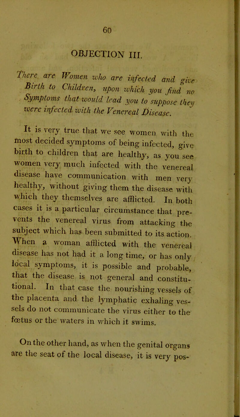 OBJECTION III. There are Women who are infected and give Birth to Children, upon which you find no Symptoms that would lead you to suppose they were infected with the Venereal Disease. It is very true that we see women with the most decided symptoms of being infected, give birth to children that are healthy, as you see women very much infected with the venereal disease have communication with men very healthy, without giving them the disease with which they themselves are afflicted. In both cases it is a particular circumstance that pre- vents the venereal virus from attacking the subject which has been submitted to its action. When a woman afflicted with the venereal disease has not had it a long time, or has only local symptoms, it is possible and probable, that the disease is not general and constitu- tional. In that case the nourishing vessels of the placenta and the lymphatic exhaling ves- sels do not communicate the virus either to the fostus or the waters in which it swims. On the other hand, as when the genital organs are the seat of the local disease, it is very pos-