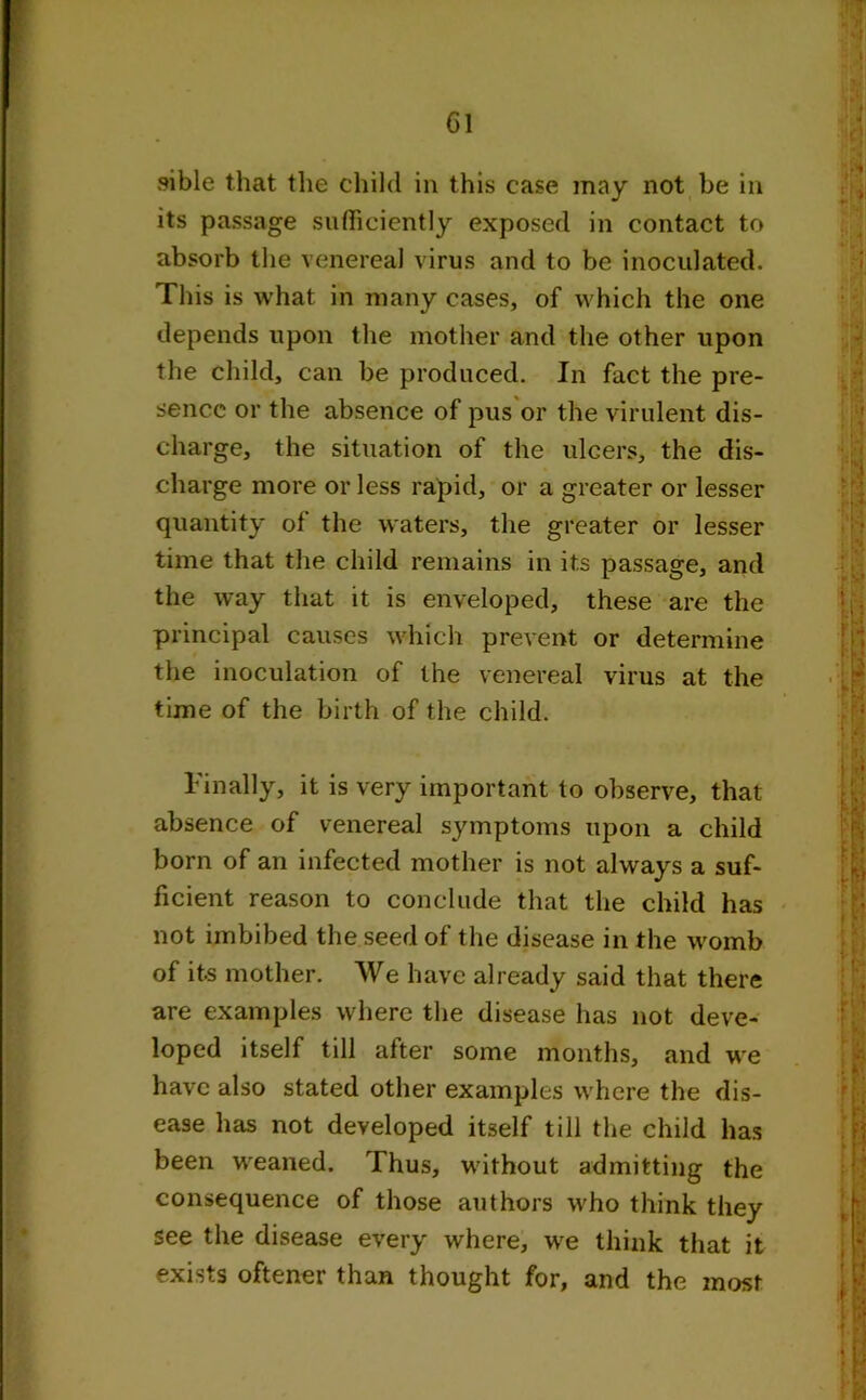 Cl sible that the child in this case may not be in its passage sufficiently exposed in contact to absorb the venereal virus and to be inoculated. This is what in many cases, of which the one depends upon the mother and the other upon the child, can be produced. In fact the pre- sence or the absence of pus or the virulent dis- charge, the situation of the ulcers, the dis- charge more or less rapid, or a greater or lesser quantity of the waters, the greater or lesser time that the child remains in its passage, and the way that it is enveloped, these are the principal causes which prevent or determine the inoculation of the venereal virus at the time of the birth of the child. Finally, it is very important to observe, that absence of venereal symptoms upon a child born of an infected mother is not always a suf- ficient reason to conclude that the child has not imbibed the seed of the disease in the womb of its mother. We have already said that there are examples where the disease has not deve- loped itself till after some months, and we have also stated other examples where the dis- ease has not developed itself till the child has been weaned. Thus, without admitting the consequence of those authors who think they see the disease every where, we think that it exists oftener than thought for, and the most