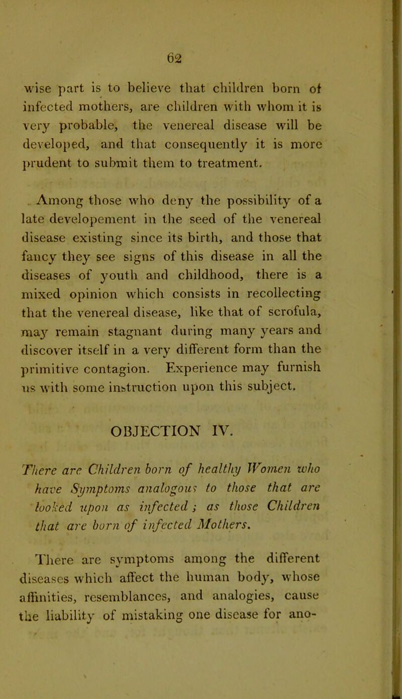wise part is to believe that children born of infected mothers, are children with whom it is very probable, the venereal disease will be developed, and that consequently it is more prudent to submit them to treatment. Among those who deny the possibility of a late developement in the seed of the venereal disease existing since its birth, and those that fancy they see signs of this disease in all the diseases of youth and childhood, there is a mixed opinion which consists in recollecting that the venereal disease, like that of scrofula, ma}7- remain stagnant during many years and discover itself in a very different form than the primitive contagion. Experience may furnish us with some instruction upon this subject. OBJECTION IV. There are Children horn of healthy Women who have Symptoms analogous to those that are looked upon as infected j as those Children that are born of infected Mothers. There are symptoms among the different diseases which affect the human body, whose affinities, resemblances, and analogies, cause the liability of mistaking one disease for ano-