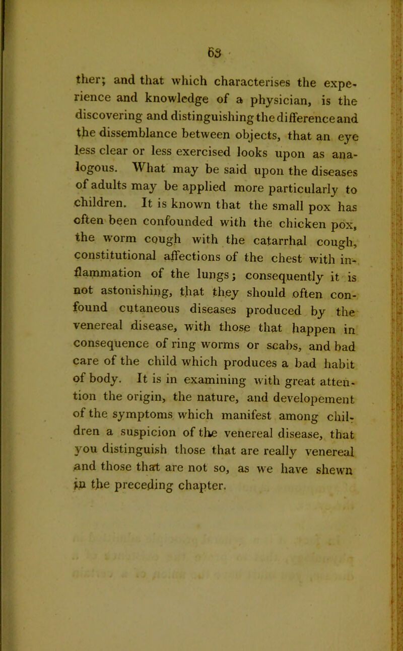 ther; and that which characterises the expe- rience and knowledge of a physician, is the discovering and distinguishing the difference and the dissemblance between objects, that an eye less clear or less exercised looks upon as ana- logous. What may be said upon the diseases of adults may be applied more particularly to children. It is known that the small pox has often been confounded with the chicken pox, the worm cough with the catarrhal cough, constitutional affections of the chest with in- flammation of the lungs; consequently it is not astonishing, that they should often con- found cutaneous diseases produced by the venereal disease, with those that happen in consequence of ring worms or scabs, and bad care of the child which produces a bad habit of body. It is in examining with great atten- tion the origin, the nature, and developement of the symptoms which manifest among chil- dren a suspicion of the venereal disease, that you distinguish those that are really venereal and those thart are not so, as we have shewn in the preceding chapter.