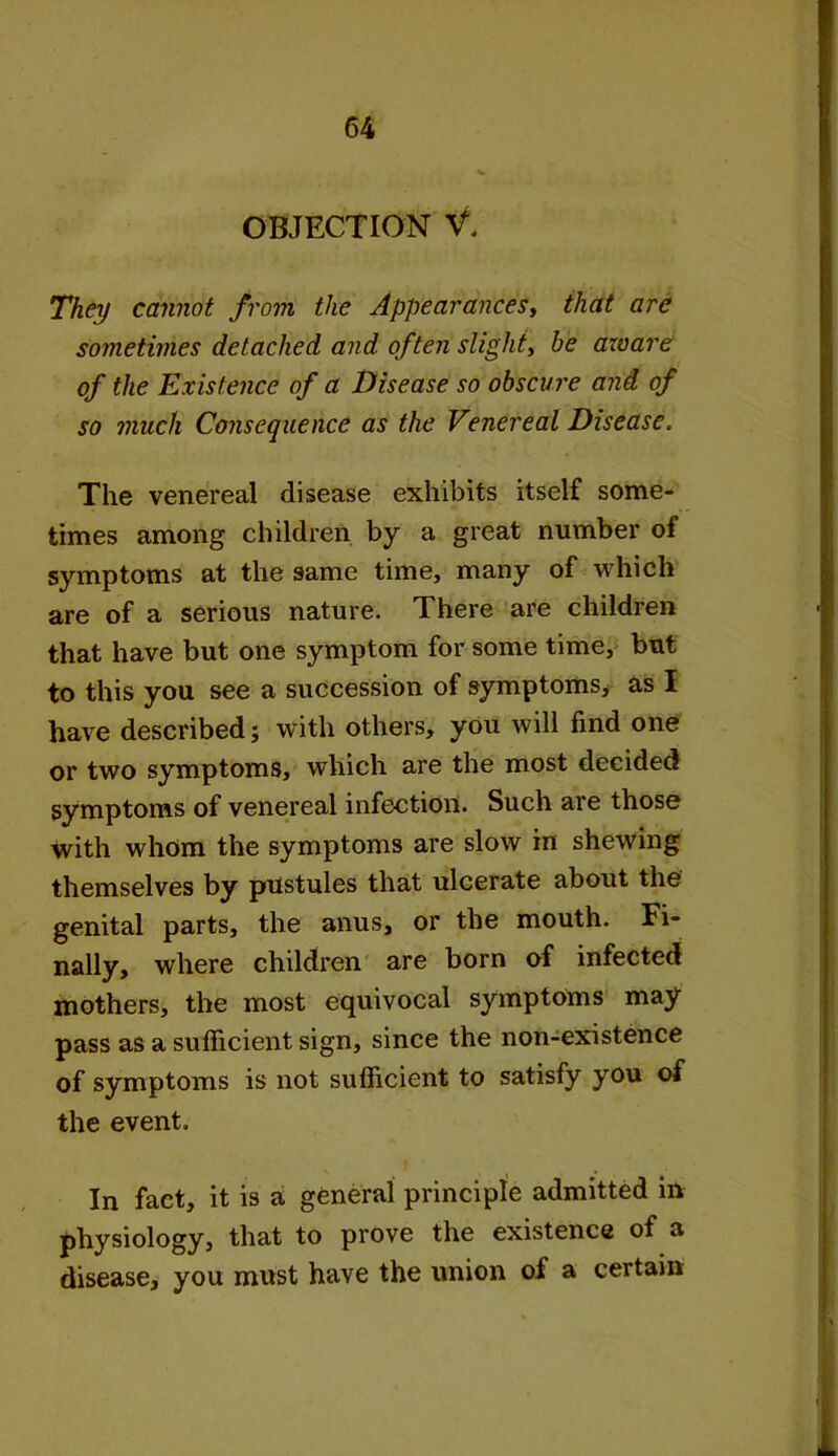 OBJECTION V. They cannot from the Appearances, that are sometimes detached and often slight, be aware of the Existence of a Disease so obscure and of so much Consequence as the Venereal Disease. The venereal disease exhibits itself some- times among children by a great number of symptoms at the same time, many of which are of a serious nature. There are children that have but one symptom for some time, but to this you see a succession of symptoms* as I have described; with others, you will find one or two symptoms, which are the most decided symptoms of venereal infection. Such are those with whom the symptoms are slow in shewing themselves by pustules that ulcerate about the genital parts, the anus, or the mouth. Fi- nally, where children are born of infected mothers, the most equivocal symptoms may pass as a sufficient sign, since the non-existence of symptoms is not sufficient to satisfy you of the event. In fact, it is a general principle admitted in physiology, that to prove the existence of a disease, you must have the union of a certain