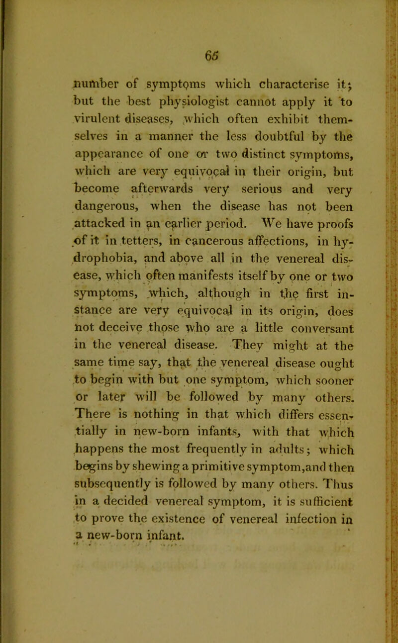 number of symptQms which characterise it*, but the best physiologist cannot apply it to virulent diseases, which often exhibit them- selves in a manner the less doubtful by the appearance of one or two distinct symptoms, which are very equivocal in their origin, but become afterwards very serious and very dangerous, when the disease has not been attacked in an earlier period. We have proofs of it in tetters, in cancerous affections, in hy- drophobia, and above all in the venereal dis- ease, which often manifests itself by one or two symptoms, which, although in the first in- stance are very equivocal in its origin, does not deceive those who are a little conversant in the venereal disease. They might at the same time say, thgt the venereal disease ought to begin with but one symptom, which sooner or later will be followed by many others. There is nothing in that which differs essem tially in new-born infants, with that which happens the most frequently in adults; which begins by shewing a primitive symptom,and then subsequently is followed by many others. Thus in a decided venereal symptom, it is sufficient to prove the existence of venereal infection in a new-born infant.