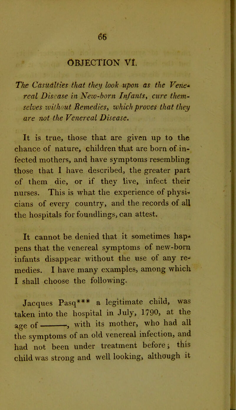 OBJECTION VI. The Casualties that they look upon as the Vene* real Disease in New-born Infants, cure them- selves without Remedies, which proves that they are not the Venereal Disease. It is true, those that are given up to the chance of nature, children that are born of in- fected mothers, and have symptoms resembling those that I have described, the greater part of them die, or if they live, infect their nurses. This is what the experience of physic cians of every country, and the records of all the hospitals for foundlings, can attest. It cannot be denied that it sometimes hap- pens that the venereal symptoms of new-born infants disappear without the use of any re- medies. I have many examples, among which I shall choose the following. Jacques Pasq*** a legitimate child, was taken into the hospital in July, 1790, at the age 0f , with its mother, who had all the symptoms of an old venereal infection, and had not been under treatment before; this child was strong and well looking, although it