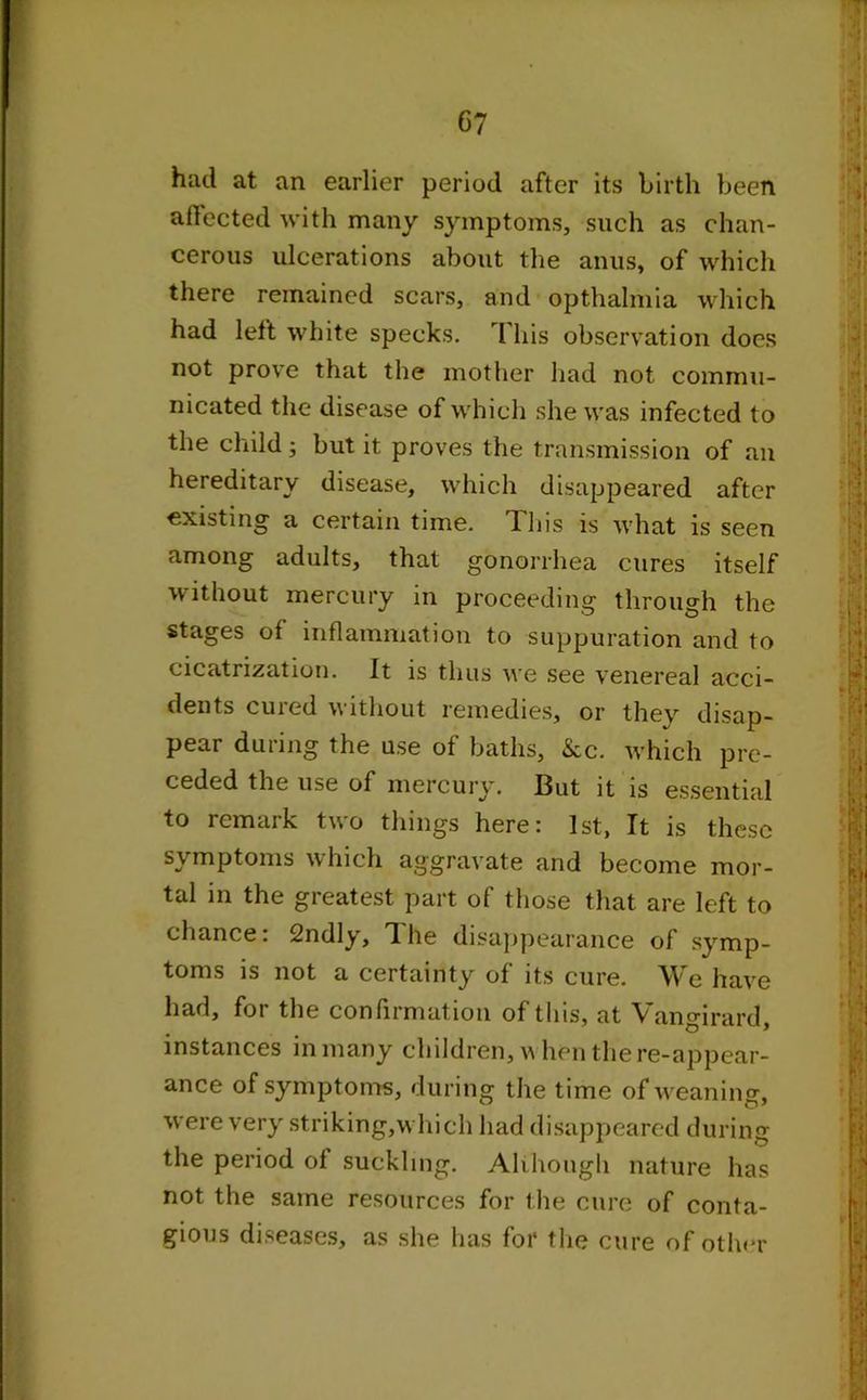 had at an earlier period after its birth been affected with many symptoms, such as chan- cerous ulcerations about the anus, of which there remained scars, and opthalmia which had left white specks. This observation does not prove that the mother had not commu- nicated the disease of which she was infected to the child; but it proves the transmission of an hereditary disease, which disappeared after existing' a certain time. Ibis is what is seen among adults, that gonorrhea cures itself without mercury in proceeding through the stages of inflammation to suppuration and to cicatrization. It is thus we see venereal acci- dents cuied without remedies, or they disap- pear during the use of baths, &c. which pre- ceded the use of mercury. But it is essential to remark two things here: 1st, It is these symptoms which aggravate and become mor- tal in the greatest part of those that are left to chance: 2ndly, Tdie disappearance of symp- toms is not a certainty of its cure. We have had, foi the confirmation of this, at Vangirard, instances in many children, w hen the re-appear- ance of symptoms, during the time of weaning, were very striking,which had disappeared during the period of suckling. Ah hough nature has not the same resources for the cure of conta- gious diseases, as she has for the cure of other