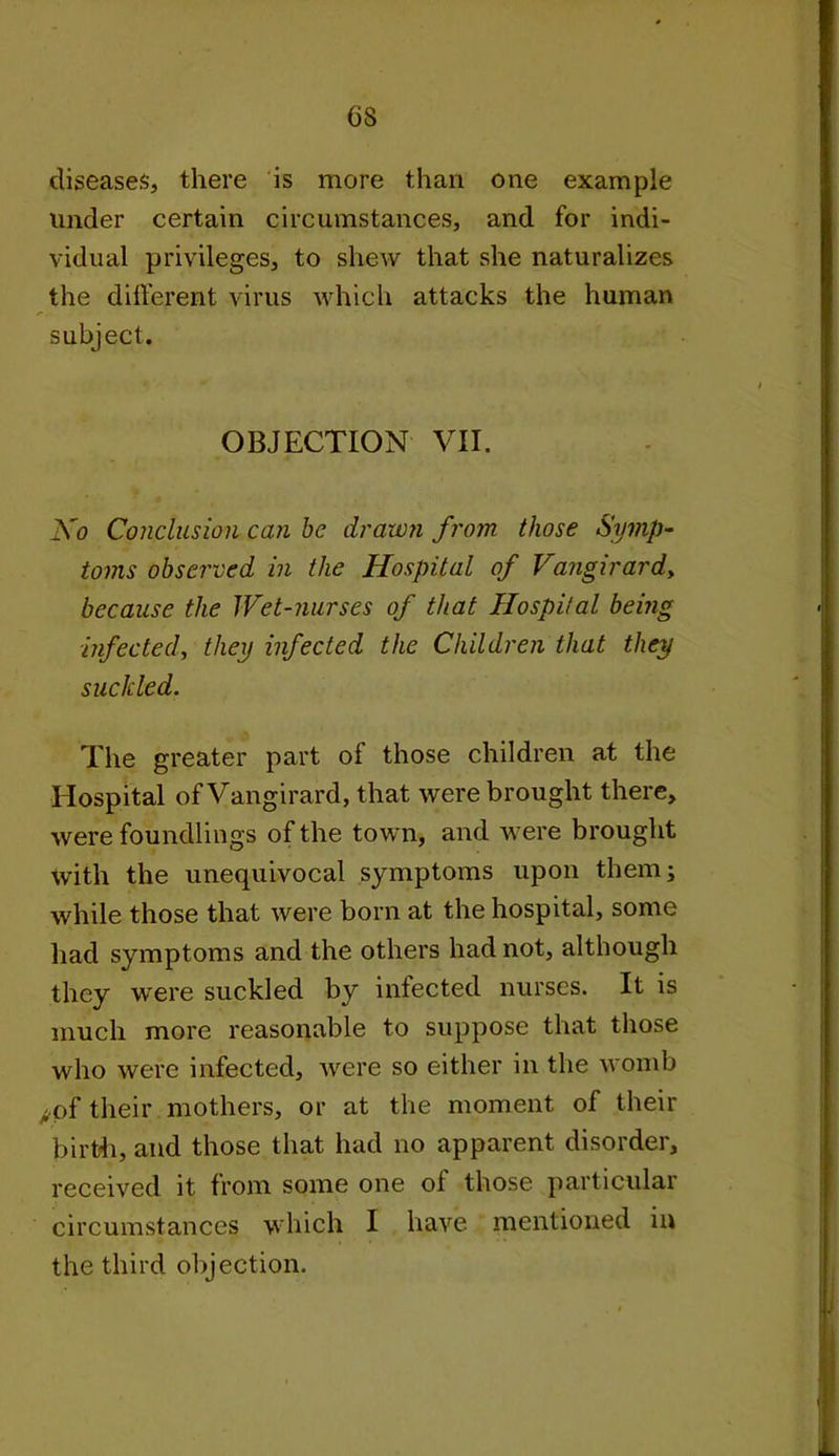 6S diseases, there is more than one example under certain circumstances, and for indi- vidual privileges, to shew that she naturalizes the different virus which attacks the human subject. OBJECTION VII. Ko Conclusion can be drawn from those Symp- toms observed in the Hospital of Vangirard, because the Wet-nurses of that Hospital being infected, they infected the Children that they suckled. The greater part of those children at the Hospital of Vangirard, that were brought there, were foundlings of the town, and were brought with the unequivocal symptoms upon them; while those that were born at the hospital, some had symptoms and the others had not, although they were suckled by infected nurses. It is much more reasonable to suppose that those who were infected, were so either in the womb ;pf their mothers, or at the moment of their birth, and those that had no apparent disorder, received it from some one of those particular circumstances which I have mentioned in the third objection.