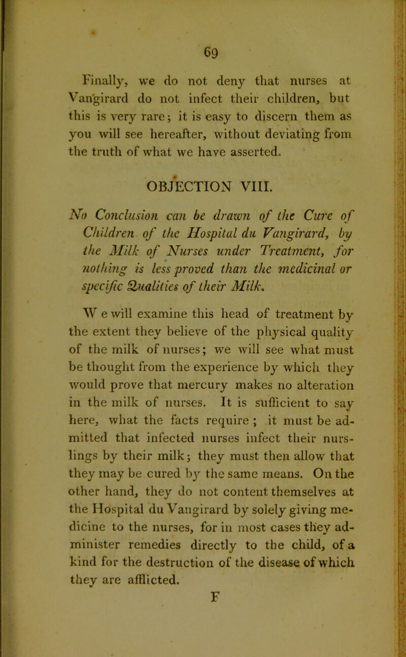 Finally, we do not deny that nurses at Van'girard do not infect their children, but this is very rare; it is easy to discern them as you will see hereafter, without deviating from the truth of what we have asserted. OBJECTION VIII. No Conclusion can be drawn of the Cure of Children of the Hospital du Vangirard, by the Milk of Nurses under Treatment, for nothing is less proved than the medicinal or specific Qualities of their Milk. W e will examine this head of treatment by the extent they believe of the physical quality of the milk of nurses; we will see what must be thought from the experience by which they would prove that mercury makes no alteration in the milk of nurses. It is sufficient to say here, what the facts require ; it must be ad- mitted that infected nurses infect their nurs- lings by their milk; they must then allow that they may be cured by the same means. On the other hand, they do not content themselves at the Hospital du Vangirard by solely giving me- dicine to the nurses, for in most cases they ad- minister remedies directly to the child, of a kind for the destruction of the disease of which they are afflicted. F