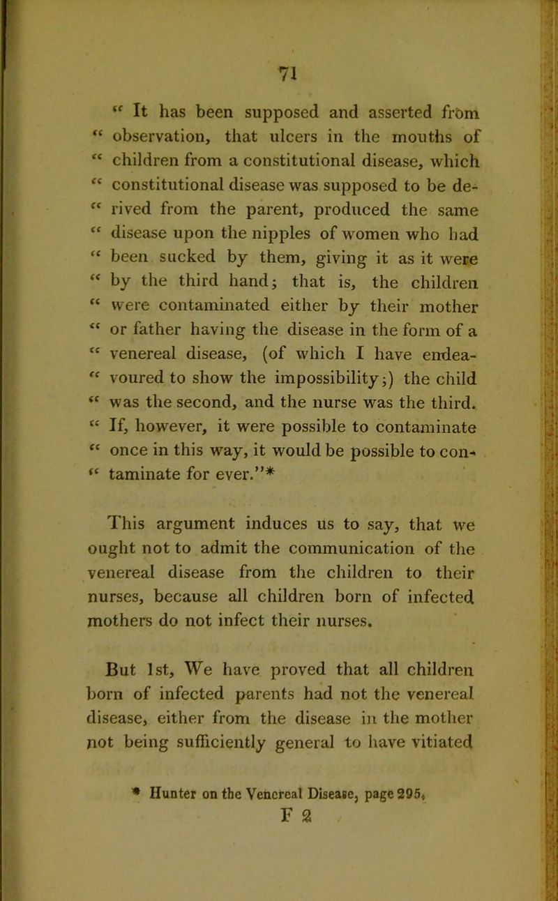 (t It has been supposed and asserted from “ observation, that ulcers in the mouths of  children from a constitutional disease, which <c constitutional disease was supposed to be de- “ rived from the parent, produced the same “ disease upon the nipples of women who had “ been sucked by them, giving it as it were “ by the third hand; that is, the children “ were contaminated either by their mother <c or father having the disease in the form of a cc venereal disease, (of which I have endea- “ voured to show the impossibility;) the child “ was the second, and the nurse was the third. (c If, however, it were possible to contaminate “ once in this way, it would be possible to con- (t taminate for ever.”* This argument induces us to say, that we ought not to admit the communication of the venereal disease from the children to their nurses, because all children born of infected mothers do not infect their nurses. But 1st, We have proved that all children born of infected parents had not the venereal disease, either from the disease in the mother not being sufficiently general to have vitiated * Hunter on the Venereal Disease} page 2Q5, F 2