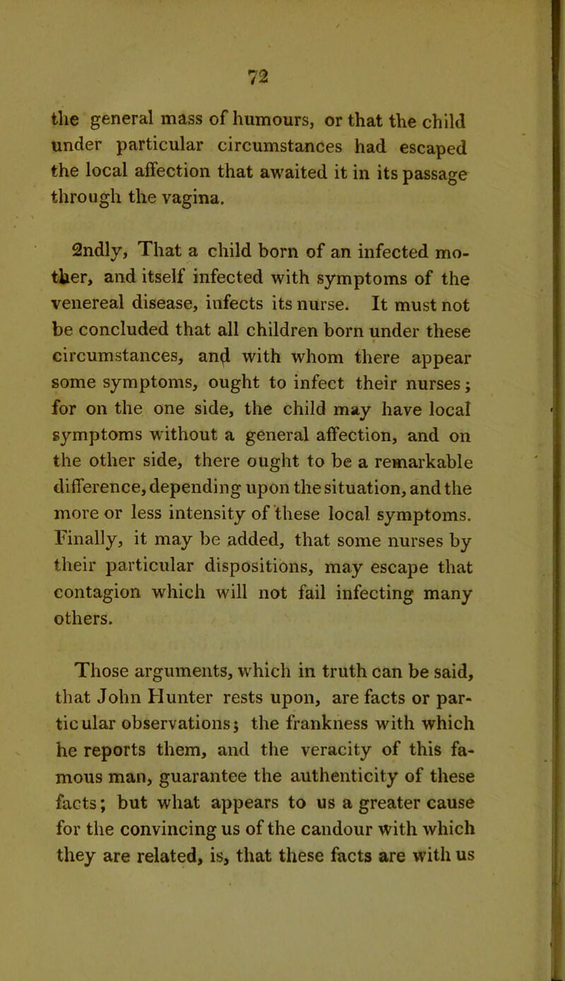 the general mass of humours, or that the child under particular circumstances had escaped the local affection that awaited it in its passage through the vagina. 2ndly, That a child born of an infected mo- ther, and itself infected with symptoms of the venereal disease, infects its nurse. It must not be concluded that all children born under these circumstances, and with whom there appear some symptoms, ought to infect their nurses; for on the one side, the child may have local symptoms without a general affection, and on the other side, there ought to be a remarkable difference, depending upon the situation, and the more or less intensity of these local symptoms. Finally, it may be added, that some nurses by their particular dispositions, may escape that contagion which will not fail infecting many others. Those arguments, which in truth can be said, that John Hunter rests upon, are facts or par- ticular observations; the frankness with which he reports them, and the veracity of this fa- mous man, guarantee the authenticity of these facts; but what appears to us a greater cause for the convincing us of the candour with which they are related, is, that these facts are with us