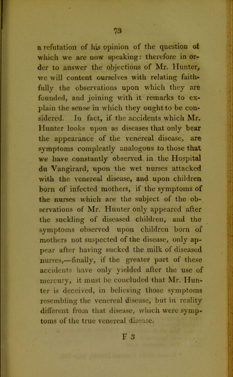 a refutation of his opinion of the question of which we are now speaking: therefore in or- der to answer the objections of Mr. Hunter, we will content ourselves with relating faith- fully the observations upon which they are founded, and joining with it remarks to ex- plain the sense in which they ought to be con- sidered. In fact, if the accidents which Mr. Hunter looks upon as diseases that only bear the appearance of the venereal disease, are symptoms compleatly analogous to those that we have constantly observed in the Hospital du Vangirard, upon the wet nurses attacked with the venereal disease, and upon children born of infected mothers, if the symptoms of the nurses which are the subject of the ob- servations of Mr. Hunter only appeared after the suckling of diseased children, and the symptoms observed upon children born of mothers not suspected of the disease, only ap- pear after having sucked the milk of diseased nurses,—finally, if the greater part of these accidents have only yielded after the use of mercury, it must be concluded that Mr. Hun- ter is deceived, in believing those symptoms resembling the venereal disease, but in reality different from that disease, which were symp- toms of the true venereal disease.