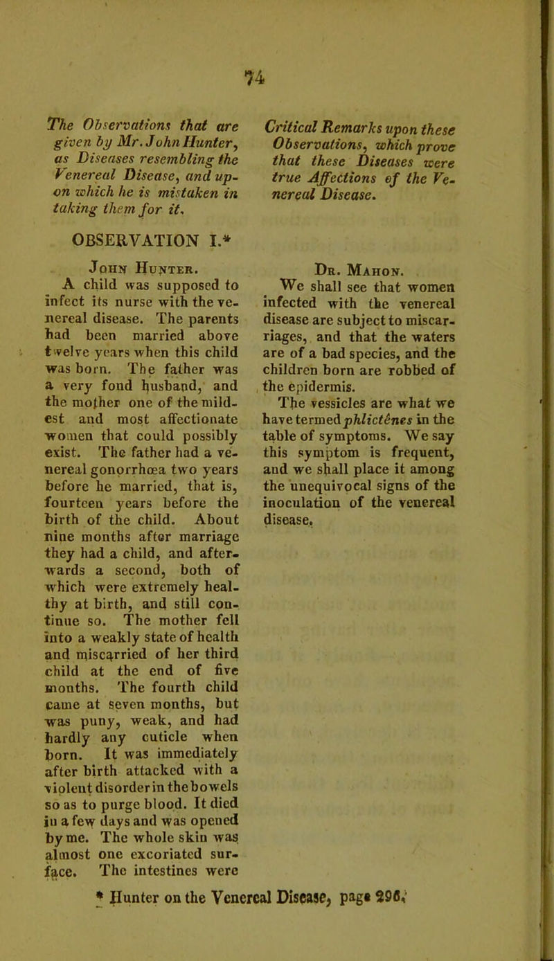 The Observations that are given by Mr. John Hunter, as Diseases resembling the Venereal Disease, and up- on which he is mistaken in taking them for it. OBSERVATION I * John Hunter. A child was supposed to infect its nurse with the ve- nereal disease. The parents had been married above twelve years when this child was born. The father was a very fond husband, and the mother one of the mild- est and most affectionate women that could possibly exist. The father had a ve- nereal gonorrhoea two years before he married, that is, fourteen years before the birth of the child. About nine months after marriage they had a child, and after- wards a second, both of which were extremely heal- thy at birth, and still con- tinue so. The mother fell into a weakly state of health and miscarried of her third child at the end of five months. The fourth child Came at seven months, but was puny, weak, and had hardly any cuticle when born. It was immediately after birth attacked with a violent disorder in thcbowels so as to purge blood. It died in a few days and was opened by me. The whole skin was almost one excoriated sur- face. The intestines were Critical Remarks upon these Observations, which prove that these Diseases were true Affections of the Ve- nereal Disease. Dr. Mahon. We shall see that women infected with the venereal disease are subject to miscar- riages, and that the waters are of a bad species, and the children born are robbed of the epidermis. The vessicles are what we hay e termed phlictSnes in the table of symptoms. We say this symptom is frequent, aud we shall place it among the unequivocal signs of the inoculation of the venereal disease, * Hunter on the Venereal Disease, pag« 296,'