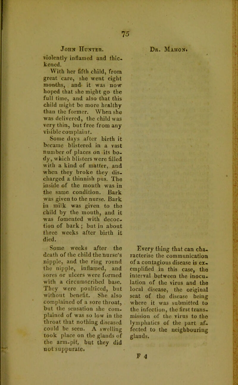 John Hunter. violently inflamed and thic- kened. With her fifth child, from great care, she went eight months, and it was now hoped that she might go the full time, and also that this child might be more healthy than the former. When she was delivered, the child was very thin, but free from any visible complaint. Some days after birth it became blistered in a vast number of places on its bo- dy, which blisters were filled with a kind of matter, and when they broke they dis- charged a thinnish pus. The inside of the mouth was in the same condition. Bark was given to the nurse. Bark in milk was given to tho child by the mouth, and it was fomented with decoc- tion of bark ; but in about three weeks after birth it died. Some weeks after the death of the child the nurse’s nipple, and the ring round the nipple, inflamed, and sores or ulcers were formed with a circumscribed base. They were poulticed, but without benefit. She also complained of a sore throat, but the sensation she com- plained of was so low in the throat that nothing diseased could be seen. A swelling look place on the glands of the arin-pit, but they did not suppurate. Dr. Mahon. Every thing that can cha- racterise the communication of a contagious disease is ex- emplified in this case, the interval between the inocu- lation of the virus and the local disease, the original seat of the disease being where it was submitted to the infection, the first trans- mission of the virus to tho lymphatics of the part af- fected to the neighbouring glands.