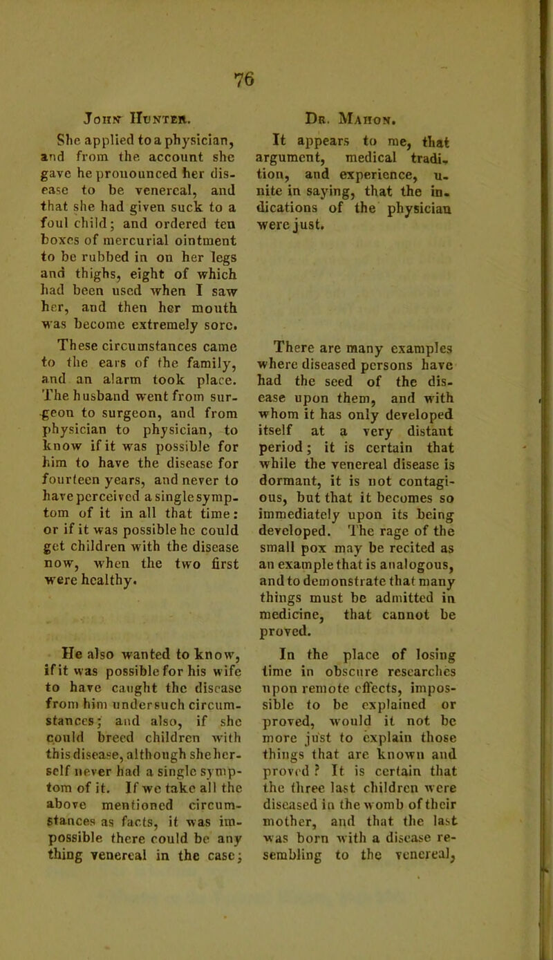 John- IIunteii. She applied to a physician, and from the account she gave he pronounced her dis- ease to be venereal, and that she had given suck to a foul child; and ordered ten boxes of mercurial ointment to be rubbed in on her legs and thighs, eight of which had been used when I saw her, and then her mouth was become extremely sore. These circumstances came to the ears of the family, and an alarm took place. The husband went from sur- geon to surgeon, and from physician to physician, to know if it was possible for him to have the disease for fourteen years, and never to have perceived a single symp- tom of it in all that time: or if it was possible he could get children with the disease now, when the two first were healthy. He also wanted to know, if it was possible for his w ife to have caught the disease from him undersuch circum- stances; and also, if she could breed children with this disease, although shehcr- self never had a single symp- tom of it. If we take all the above mentioned circum- stances as facts, it was im- possible there could be any thing venereal in the case; Dr. Maiion. It appears to me, that argument, medical tradi, tion, and experience, u- nite in saying, that the in- dications of the physician were just. There are many examples where diseased persons have had the seed of the dis- ease upon them, and with whom it has only developed itself at a very distant period; it is certain that while the venereal disease is dormant, it is not contagi- ous, but that it becomes so immediately upon its being developed. The rage of the small pox may be recited as an example that is analogous, and to demonstrate that many things must be admitted in medicine, that cannot be proved. In the place of losing time in obscure researches upon remote effects, impos- sible to be explained or proved, would it not be more just to explain those things that are known and proved ? It is certain that the three last children were diseased in the w omb of their mother, and that the last was born with a disease re- sembling to the venereal,