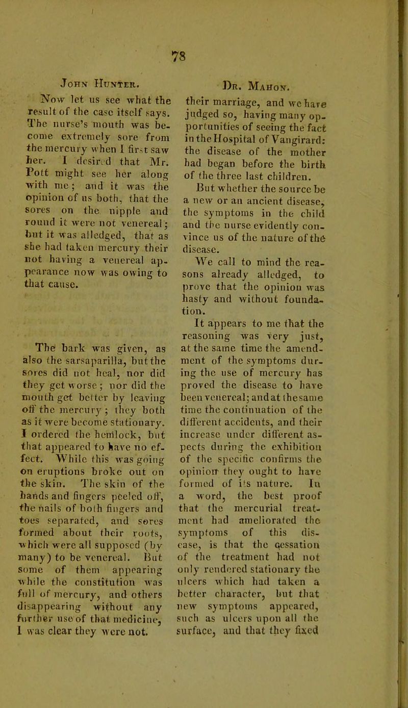 I 78 John Hunter. Now let us see what the result of the case itself says. The nurse’s mouth was be- come extremely sore from the mercury when I first saw her. I desired that Mr. Pott might see her along with me; and it was the opinion of us both, that the sores on the nipple and round it were not venereal; hut it was alledged, that as she. had taken mercury their not having a venereal ap- pearance now was owing to that cause. The bark was given, as also the sarsaparilla, but the sores did not heal, nor did they get worse ; nor did the mouth get better by leaving off the mercury; they both as it were become stationary. I ordered the hemlock, but that appeared to have no ef- fect. While this was going on eruptions broke out on the skin. The skin of the hands and fingers peeled off, the nails of both fingers and toes separated, and sores formed about their roots, which were all supposed (by many) to be venereal. But some of them appearing while the constitution Avas full of mercury, and others disappearing without any further itseof that medicine, I was clear they ay ere not. Dr. Mahon. their marriage, and we hare judged so, having many op- portunities of seeing the fact in the Hospital ofVangirard: the disease of the mother had began before the birth of (he three last children. But w hether the source be a ticav or an ancient disease, the symptoms in the child and the nurse evidently con- vince us of tlie nature of the disease. Wre call to mind the rea- sons already alledged, to prove that the opinion Avas hasty and Avithout founda- tion. It appears to me that the reasoning was Aiery just, at the same time the amend- ment of the symptoms dur- ing the use of mercury has proved the disease to have been venereal; and at thesame time the continuation of the different accidents, and their increase under different as- pects during the exhibition of the specific confirms the opinion- they ought to hare formed of its nature. In a word, the best proof that the mercurial treat- ment had ameliorated the symptoms of this dis- ease, is that the cessation of the treatment had not only rendered stationary the ulcers which had taken a better character, but that new symptoms appeared, such as ulcers upon all the surface, and that they fixed