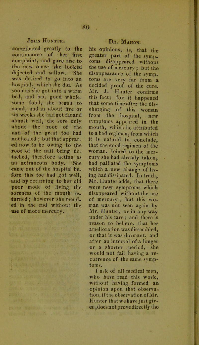 John Hunter. contributed greatly to the continuance of her first complaint, and gave rise to the new ones; she looked dejected and sallow. She was desired to go into an hospital, which she did. As soon as she got into a warm bed, and had good w'hole- some food, she began to mend, and in about five or six weeks she had got fat and almost well, the sore only about the root of the nail of the great toe had not healed ; but that appear- ed now to be owing to the root of the nail being de- tached, therefore acting as an extraneous body. She came out of the hospital be- fore this toe had got well, and by returning to her old poor mode of living the soreness of the mouth re- turned ; however she mend- ed in the end without the use of more mercury. Dr. Mahon. his opinions, is, that the greater part of the symp- toms disappeared without the use of mercury ; but the disappearance of the symp- toms are very far from a decided proof of the cure. Mr. J. Hunter confirms this fact; for it happened that some time after the dis- charging of this woman from the hospital, new symptoms appeared in the mouth, which he attributed to a bad regimen, from which it is natural to conclude, that the good regimen of the w oman, joined to the mer- cury she had already taken, had palliated the symptoms which a new change of liv- ing had dissipated. In truth, Mr. Hunter adds, that there were new symptoms which disappeared without the use of mercury ; but this wo- man was not seen again by Mr. Hunter, or in any way under his care; and there is reason to believe, that her amelioration was dissembled, or that it was dormant, and after an interval of a longer or a shorter period, she would not fail having a re- currence of the same symp- toms. I ask of all medical men, who have read this w’ork, without having formed an opinion upon that observa- tion, if the observation of Mr. Hunter that we have just giv- en, doesnotprovedirectly the