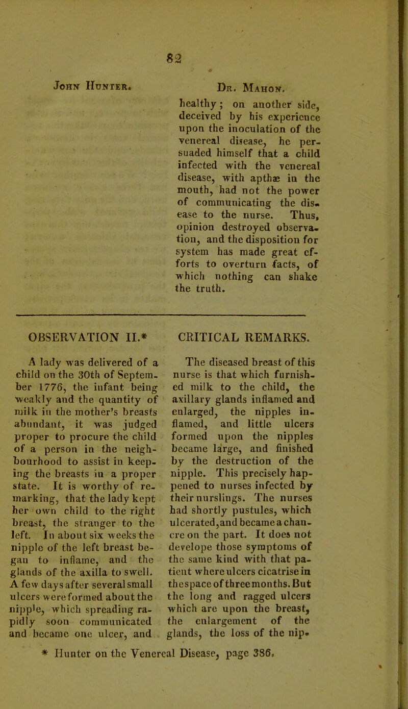 John Hunter. Dr. Mahon. healthy; on another side, deceived by his experience upon the inoculation of the venereal disease, he per- suaded himself that a child infected with the venereal disease, with apthae in the mouth, had not the power of communicating the dis- ease to the nurse. Thus, opinion destroyed observa- tion, and the disposition for system has made great ef- forts to overturn facts, of which nothing can shake the truth. OBSERVATION II.* CRITICAL REMARKS. A lady was delivered of a child on the 30th of Septem- ber 1776, the infant being weakly and the quantity of milk iti the mother’s breasts abundant, it was judged proper to procure the child of a person in the neigh- bourhood to assist in keep- ing the breasts in a proper state. It is worthy of re- marking, that the lady kept her own child to the right breast, the stranger to the left. In about six weeks the nipple of the left breast be- gan to inflame, and the glands of the axilla to swell. A few days after several small ulcers wereformed about the nipple, which spreading ra- pidly soon communicated and became one ulcer, and The diseased breast of this nurse is that which furnish- ed milk to the child, the axillary glands inflamed and enlarged, the nipples in- flamed, and little ulcers formed upon the nipples became large, and finished by the destruction of the nipple. This precisely hap- pened to nurses infected by their nurslings. The nurses had shortly pustules, which ulcerated,and becameachan- cre on the part. It does not develope those symptoms of the same kind with that pa- tient where ulcers cicatrise in thespace of three months. But the long and ragged ulcers which are upon the breast, the enlargement of the glands, the loss of the nip-