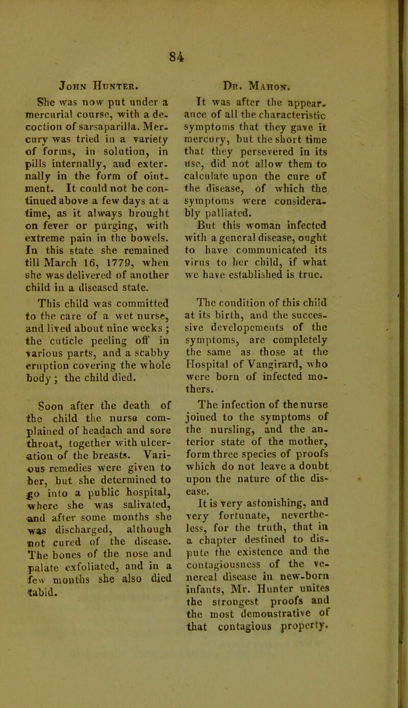 John Hunter. She was now put under a mercurial course, with a de- coction of sarsaparilla. Mer- cury was tried in a variety of forms, in solution, in pills internally, and exter- nally in the form of oiut- ment. It could not be con- tinued above a few days at a time, as it always brought on fever or purging, with extreme pain in the bowels. In this state she remained till March 16, 1779, when she was delivered of another child in a diseased state. This child was committed to the care of a wet nurse, and lived about nine weeks ; the cuticle peeling off in various parts, and a scabby eruption covering the whole body ; the child died. Soon after the death of the child the nurse com- plained of headach and sore throat, together with ulcer- ation of the breasts. Vari- ous remedies M'ere given to her, but she determined to .go into a public hospital, where she Mas salivated, and after some months she was discharged, although not cured of the disease. The bones of the nose and palate exfoliated, and in a few months she also died tabid. Dr. Mahon. It was after the appear- ance of all the characteristic symptoms that they gave it mercury, but the short time that they persevered in its use, did not allow them to calculate upon the cure of the disease, of which the symptoms M'ere considera- bly palliated. But this woman infected with a general disease, ought to have communicated its virus to her child, if what we have established is true. The condition of this child at its birth, and the succes- sive developcments of the symptoms, are completely the same as those at the Hospital of Vangirard, who were born of infected mo- thers. The infection of the nurse joined to the symptoms of the nursling, and the an- terior state of the mother, form three species of proofs which do not leave a doubt upon the nature of the dis- ease. It is very astonishing, and very fortunate, neverthe- less, for the truth, that in a chapter destined to dis- pute the existence and the contagiousness of the ve- nereal disease in new-born infants, Mr. Hunter unites the strongest proofs and the most demonstrative of that contagious property.