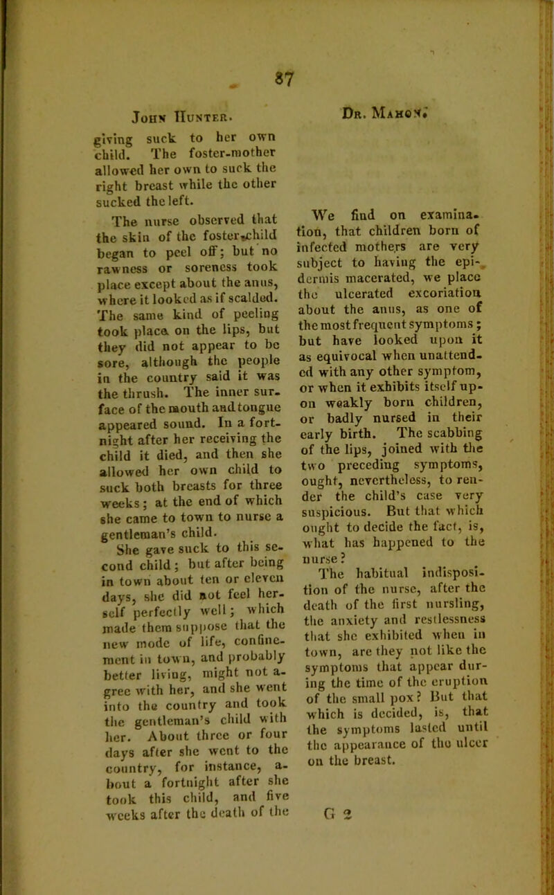 John Hunter. giving suck to her own child. The foster-mother allowed her own to suck the right breast while the other sucked the left. The nurse observed that the skin of the foster-child began to peel off; but no rawness or soreness took place except about the anus, where it looked as if scalded. The same kind of peeling took place, on the lips, but they did not appear to be sore, although the people in the country said it was the thrush. The inner sur- face of the mouth aadtongue appeared sound. In a fort- night after her receiving the child it died, and then she allowed her own child to suck both breasts for three wrecks; at the end of which she came to town to nurse a gentleman’s child. She gave suck to this se- cond child ; but after being in town about ten or eleven days, she did not feel her- self perfectly well; which made them suppose that the new mode of life, confine- ment in town, and probably better living, might not a- grec with her, and she went into the country and took the gentleman’s child with her. About three or four days after she went to the country, for instance, a- bout a fortnight after she took this child, and five Dr. Mahon.' We find on examina- tion, that children bom of infected mothers are very subject to having the epi- dermis macerated, we place the ulcerated excoriation about the anus, as one of the most frequent symptoms ; but have looked upon it as equivocal when unattend- ed with any other symptom, or when it exhibits itself up- on weakly born children, or badly nursed in their early birth. The scabbing of the lips, joined with the two preceding symptoms, ought, nevertheless, to ren- der the child’s case very suspicious. But that which ought to decide the fact, is, what has happened to the nurse ? The habitual indisposi- tion of the nurse, after the death of the first nursling, the anxiety and restlessness that she exhibited when in town, are they not like the symptoms that appear dur- ing the time of the eruption of the small pox ? But that which is decided, is, that the symptoms lasted until the appearance of thu ulcer on the breast.
