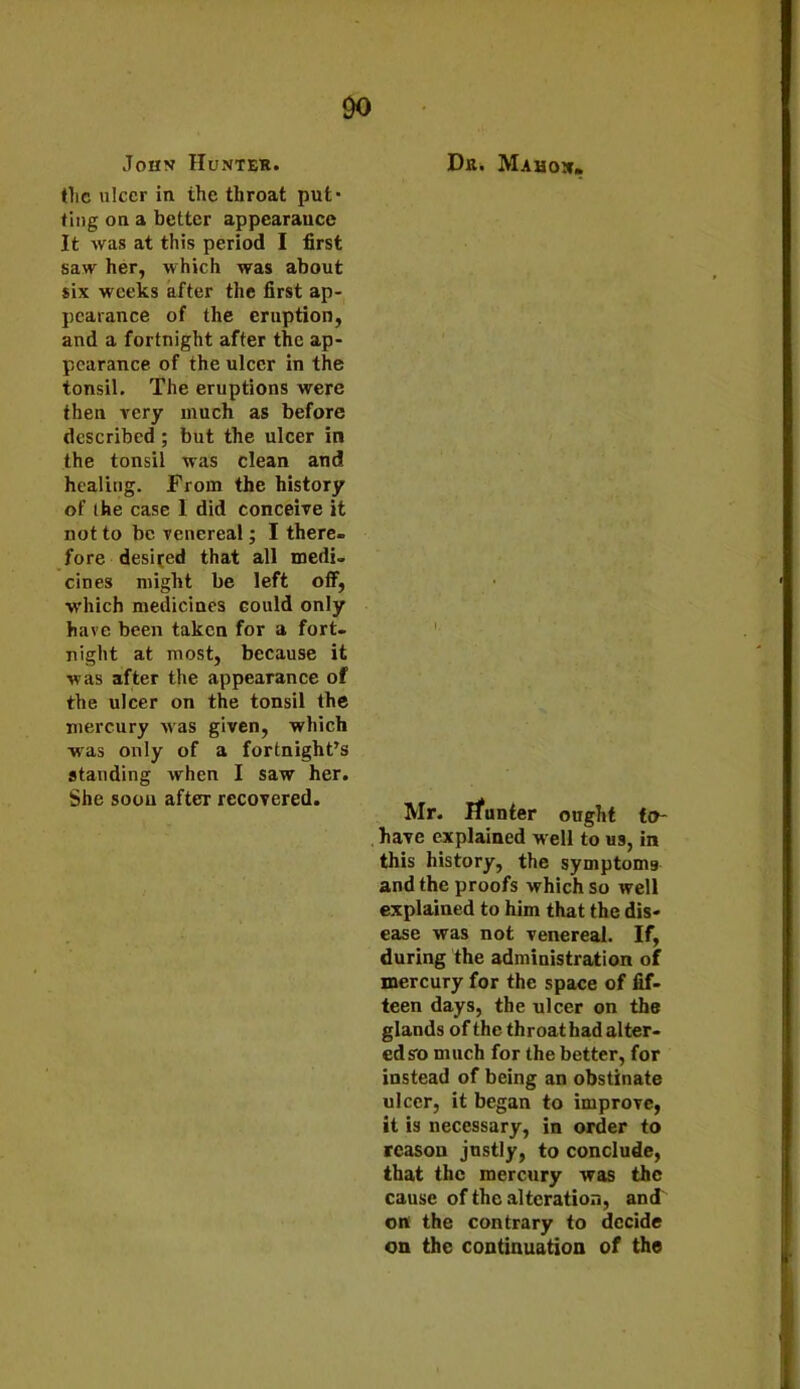 DO John Hunter. the ulcer in the throat put- ting on a better appearance It was at this period I first saw her, which was about six weeks after the first ap- pearance of the eruption, and a fortnight after the ap- pearance of the ulcer in the tonsil. The eruptions were then very much as before described ; but the ulcer in the tonsil was clean and healing. From the history of (he case I did conceive it not to be venereal; I there- fore desired that all medi- cines might be left off, which medicines could only have been taken for a fort- night at most, because it was after the appearance of the ulcer on the tonsil the mercury was given, which was only of a fortnight’s standing when I saw her. She soou after recovered. Dr. Mahon- I. Mr. Jfunter ought to- have explained well to us, in this history, the symptoms and the proofs which so well explained to him that the dis- ease was not venereal. If, during the administration of mercury for the space of fif- teen days, the ulcer on the glands of the throat had alter- ed so much for the better, for instead of being an obstinate ulcer, it began to improve, it is necessary, in order to reason justly, to conclude, that the mercury was the cause of the alteration, and on the contrary to decide on the continuation of the