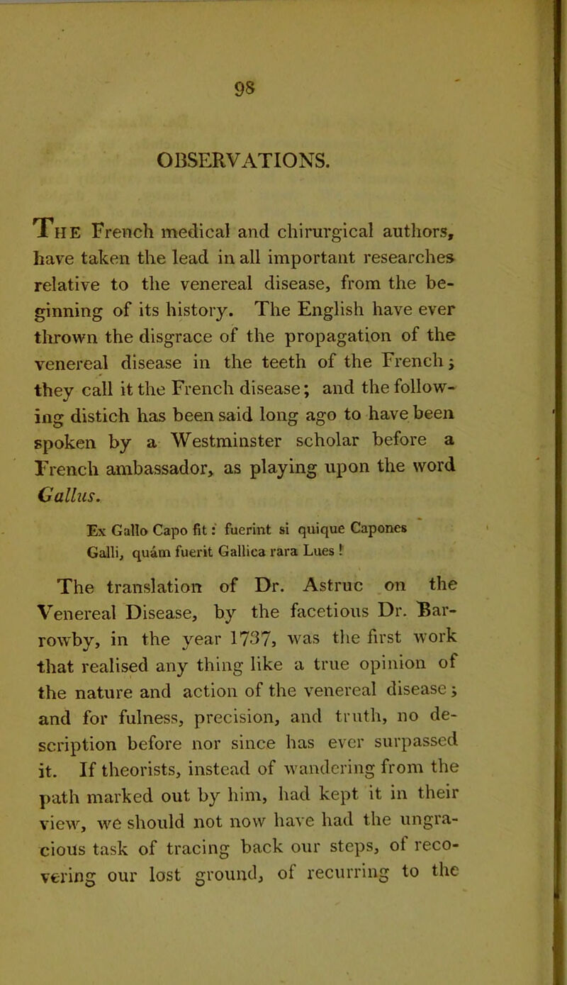 OBSERVATIONS. The French medical and chirurgical authors, have taken the lead in all important researches relative to the venereal disease, from the be- ginning of its history. The English have ever thrown the disgrace of the propagation of the venereal disease in the teeth of the French -> they call it the French disease; and the follow- ing distich has been said long ago to have been spoken by a Westminster scholar before a French ambassador, as playing upon the word Callus. Ex Gallo Capo fit: fuerint si quique Capones Galli, quam fuerit Gallica rara Lues ! The translation of Dr. Astruc on the Venereal Disease, by the facetious Dr. Bar- rowby, in the year 1737, was the first work that realised any thing like a true opinion of the nature and action of the venereal disease ; and for fulness, precision, and truth, no de- scription before nor since has ever surpassed it. If theorists, instead of wandering from the path marked out by him, had kept it in their view, we should not now have had the ungra- cious task of tracing back our steps, of reco- vering our lost ground, of recurring to the