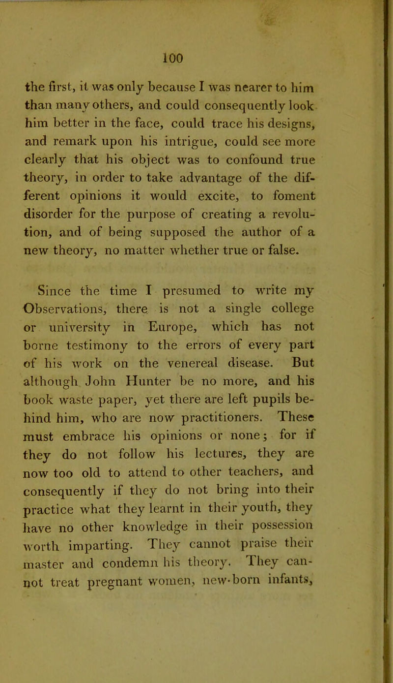 the first, it was only because I was nearer to him than many others, and could consequently look him better in the face, could trace his designs, and remark upon his intrigue, could see more clearly that his object was to confound true theory, in order to take advantage of the dif- ferent opinions it would excite, to foment disorder for the purpose of creating a revolu- tion, and of being supposed the author of a new theory, no matter whether true or false. Since the time I presumed to write my Observations, there is not a single college or university in Europe, which has not borne testimony to the errors of every part of his work on the venereal disease. But although John Hunter be no more, and his book waste paper, yet there are left pupils be- hind him, who are now practitioners. These must embrace his opinions or none; for if they do not folloAV his lectures, they are now too old to attend to other teachers, and consequently if they do not bring into their practice what they learnt in their youth, they have no other knowledge in their possession worth imparting. They cannot praise their master and condemn his theory. Hiey can- not treat pregnant women, new-born infants.