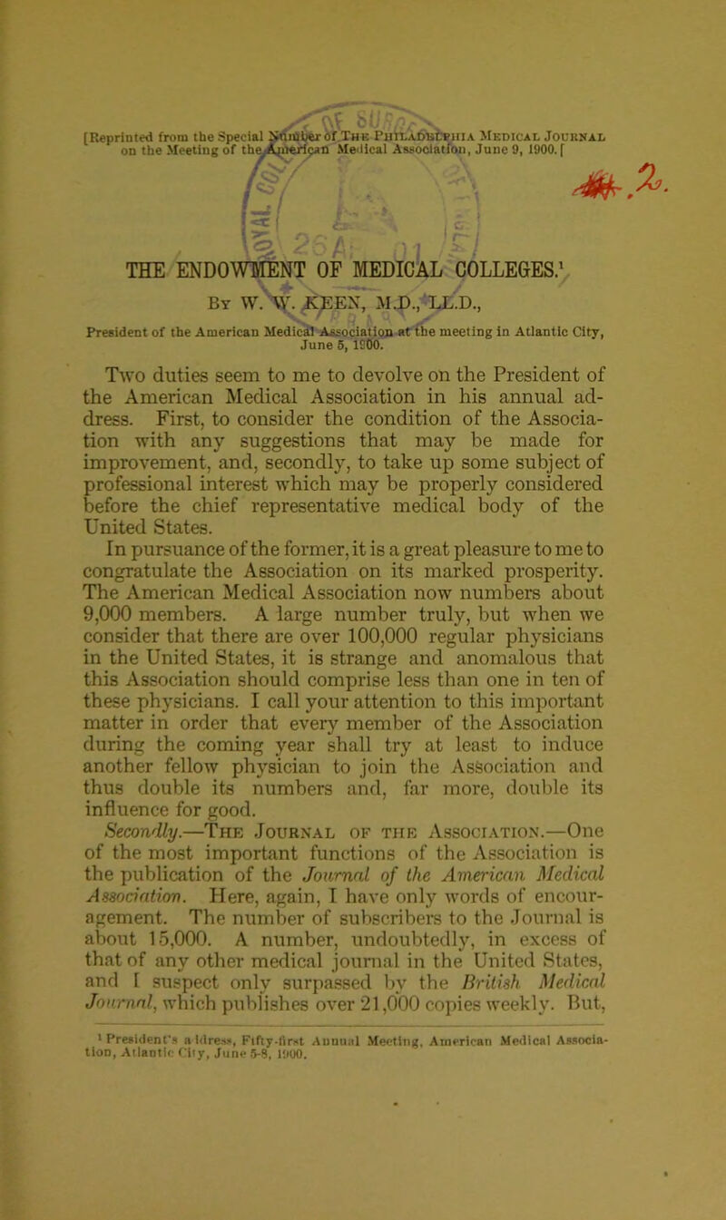 [Reprinted from tbe Special Number of The PHtLAmjCpitiA Medical Jouknal on the Meeting of the^Ajnerioan Medical Association, June 9, 1900. f , Hi FI THE ENDOWMENT OF MEDICAL COLLEGES.' By W. \V. X^EX, M.D., LL.D., President of the American Medical Association at the meeting in Atlantic City, June 5,1900. Two duties seem to me to devolve on the President of the American Medical Association in his annual ad- dress. First, to consider the condition of the Associa- tion with any suggestions that may be made for improvement, and, secondly, to take up some subject of professional interest which may be properly considered before the chief representative medical body of the United States. In pursuance of the former, it is a great pleasure to me to congratulate the Association on its marked prosperity. The American Medical Association now numbers about 9,000 members. A large number truly, but when we consider that there are over 100,000 regular physicians in the United States, it is strange and anomalous that this Association should comprise less than one in ten of these physicians. I call your attention to this important matter in order that every member of the Association during the coming year shall try at least to induce another fellow physician to join the Association and thus double its numbers and, far more, double its influence for good. Secondly.—The Journal of the Association.—One of the most important functions of the Association is the publication of the Journal of the American Medical Association. Here, again, I have only words of encour- agement. The number of subscribers to the Journal is about 15,000. A number, undoubtedly, in excess of that of any other medical journal in the United States, and I suspect only surpassed by the British Medical Journal, which publishes over 21,000 copies weekly. But, 'President's address, Fifty-Iirst Annual Meeting, American Medical Associa- tion, Allantic City, June 5-8, 1900.