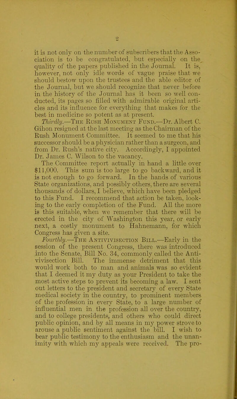 it is not only on the number of subscribers that the Asso- ciation is to be congratulated, but especially on the, quality of the papers published in the Journal. It is, however, not only idle words of vague praise that we should bestow upon the trustees and the able editor of the Journal, but we should recognize that never before in the history of the Journal has it been so well con- ducted, its pages so filled with admirable original arti- cles and its influence for everything that makes for the best in medicine so potent as at present. Thirdly.—The Rush Monument Fund.—Dr. Albert C. Gihon resigned at the last meeting as the Chairman of the Rush Monument Committee. It seemed to me that his successor should be a physician rather than a surgeon, and from Dr. Rush’s native city. Accordingly, I appointed Dr. James C. Wilson to the vacancy. The Committee report actually in hand a little over $11,000. This sum is too large to go backward, and it is not enough to go forward. In the hands of various State organizations, and possibly others, there are several thousands of dollars, I believe, which have been pledged to this Fund. I recommend that action be taken, look- ing to the early completion of the Fund. All the more is this suitable, when we remember that there will be erected in the city of Washington this year, or early next, a costly monument to Hahnemann, for which Congress has given a site. Fourthly.—The Antivivisection Bill.—Early in the session of the present Congress, there was introduced into the Senate, Bill No. 34, commonly called the Anti- vivisection Bill. The immense detriment that this would work both to man and animals was so evident that I deemed it my duty as your President to take the most active steps to prevent its becoming a law. I sent out letters to the president and secretary of every State medical society in the country, to prominent members of the profession in every State, to a large number of influential men in the profession all over the country, and to college presidents, and others who could direct public opinion, and by all means in my power strove to arouse a public sentiment against the bill. I wish to bear public testimony to the enthusiasm and the unan- imity with which my appeals were received. The pro-