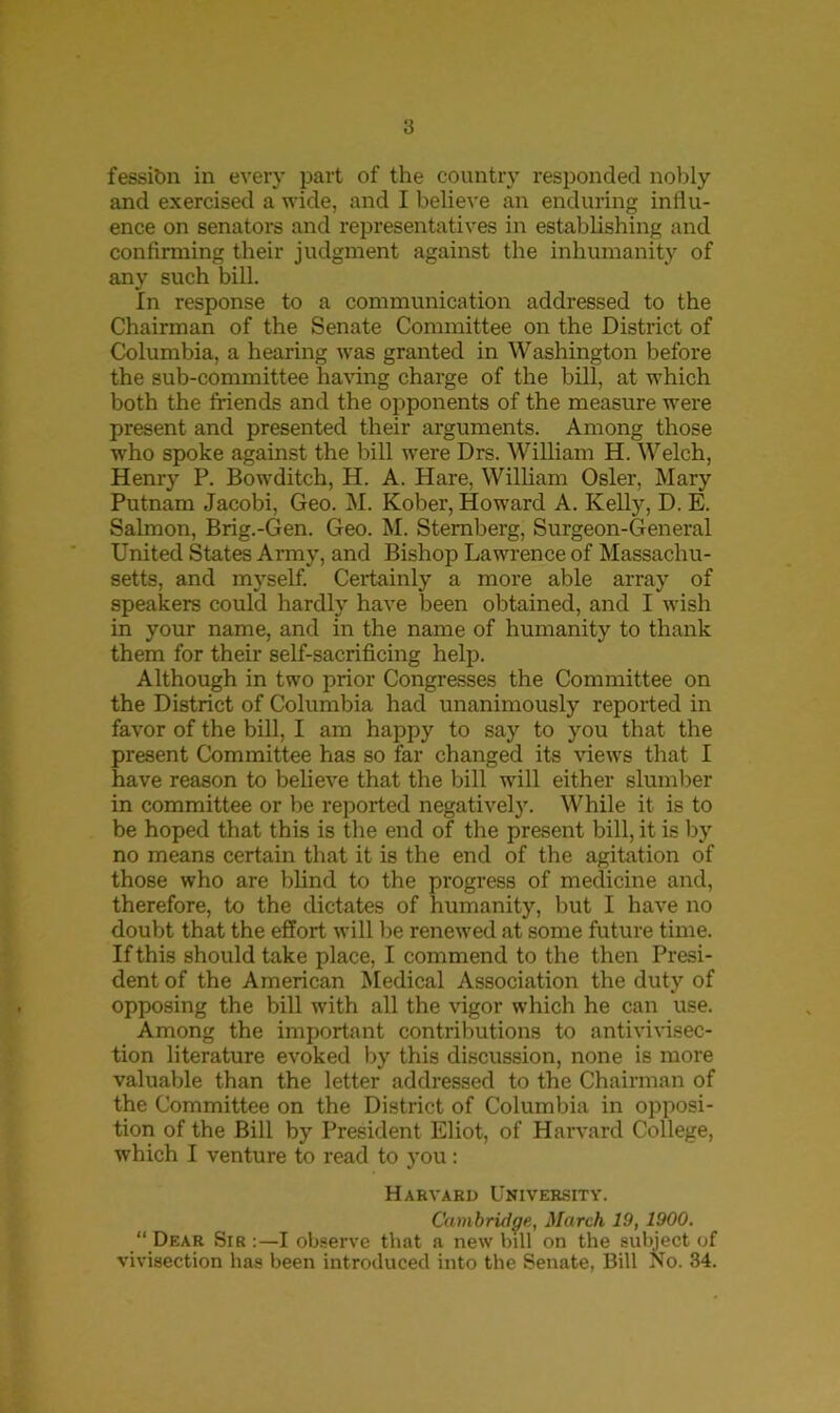 fessibn in every part of the country responded nobly and exercised a wide, and I believe an enduring influ- ence on senators and representatives in establishing and confirming their judgment against the inhumanity of any such bill. In response to a communication addressed to the Chairman of the Senate Committee on the District of Columbia, a hearing was granted in Washington before the sub-committee having charge of the bill, at which both the friends and the opponents of the measure were present and presented their arguments. Among those who spoke against the bill were Drs. William H. Welch, Henry P. Bowditch, H. A. Hare, William Osier, Mary Putnam Jacobi. Geo. M. Kober, Howard A. Kelly, D. E. Salmon, Brig.-Gen. Geo. M. Sternberg, Surgeon-General United States Army, and Bishop Lawrence of Massachu- setts, and myself. Certainly a more able array of speakers could hardly have been obtained, and I wish in your name, and in the name of humanity to thank them for their self-sacrificing help. Although in two prior Congresses the Committee on the District of Columbia had unanimously reported in favor of the bill, I am happy to say to you that the present Committee has so far changed its views that I have reason to believe that the bill will either slumber in committee or be reported negative]}. While it is to be hoped that this is the end of the present bill, it is by no means certain that it is the end of the agitation of those who are blind to the progress of medicine and, therefore, to the dictates of humanity, but I have no doubt that the effort will be renewed at some future time. If this should take place, I commend to the then Presi- dent of the American Medical Association the duty of opposing the bill with all the vigor which he can use. Among the important contributions to antivivisec- tion literature evoked by this discussion, none is more valuable than the letter addressed to the Chairman of the Committee on the District of Columbia in opposi- tion of the Bill by President Eliot, of Harvard College, which I venture to read to you: Harvard University. Cambridge, March 19, 1900. “ Dear Sir I observe that a new bill on the subject of vivisection has been introduced into the Senate, Bill STo. 34.