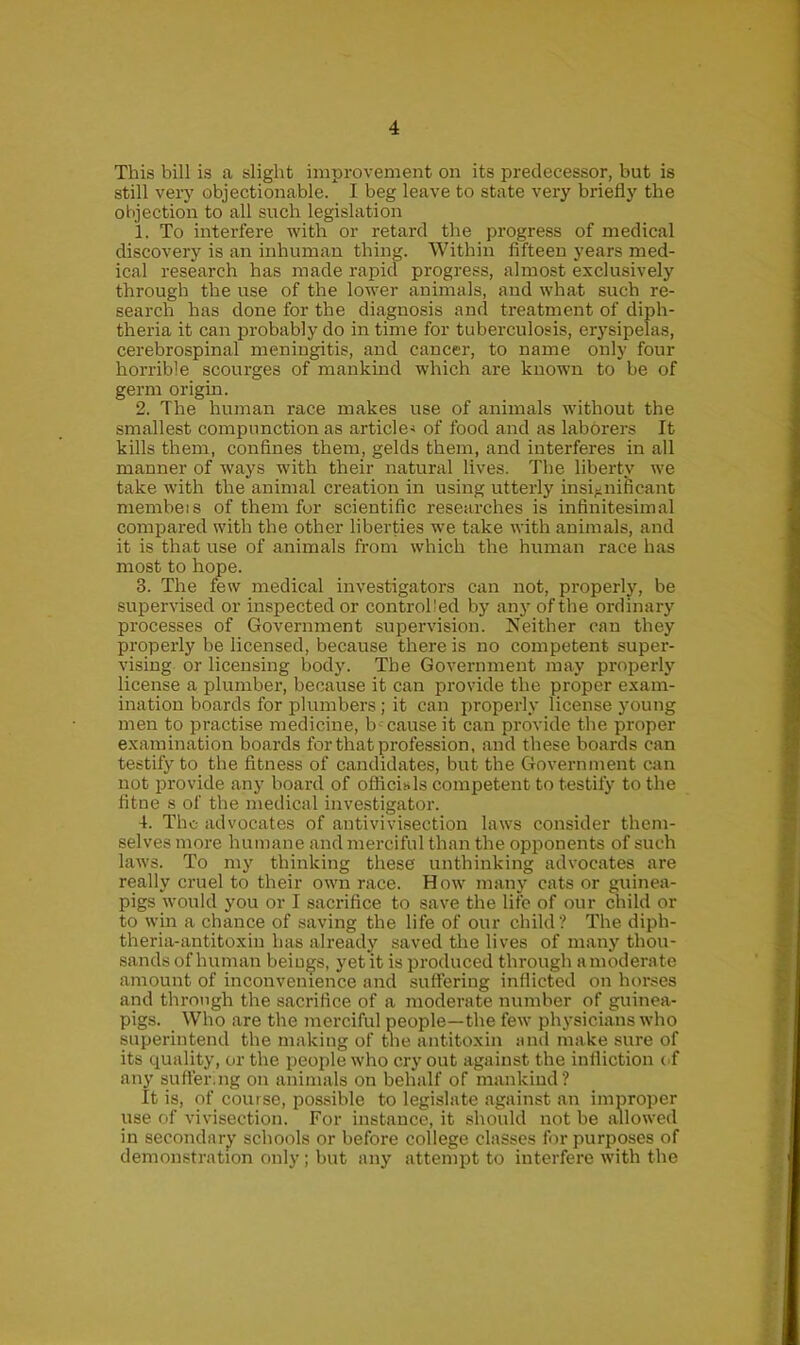 This bill is a slight improvement on its predecessor, but is still very objectionable/ I beg leave to state very briefly the objection to all such legislation 1. To interfere with or retard the progress of medical discovery is an inhuman thing. Within fifteen years med- ical research has made rapid progress, almost exclusively through the use of the lower animals, and what such re- search has done for the diagnosis and treatment of diph- theria it can probably do in time for tuberculosis, erysipelas, cerebrospinal meningitis, and cancer, to name only four horrible scourges of mankind which are known to be of germ origin. 2. The human race makes use of animals without the smallest compunction as article^ of food and as laborers It kills them, confines them, gelds them, and interferes in all manner of ways with their natural lives. The liberty we take with the animal creation in using utterly insignificant membeis of them for scientific researches is infinitesimal compared with the other liberties we take with animals, and it is that use of animals from which the human race has most to hope. 3. The few medical investigators can not, properly, be supervised or inspected or controlled by any of the ordinary processes of Government supervision. Neither can they properly be licensed, because there is no competent super- vising or licensing body. The Government may properly license a plumber, because it can provide the proper exam- ination boards for plumbers; it can properly license young men to practise medicine, b cause it can provide the proper examination boards for that profession, and these boards can testify to the fitness of candidates, but the Government can not provide any board of ofiicisls competent to testify to the fitne s of the medical investigator. 4. The advocates of antivivisection laws consider them- selves more humane and merciful than the opponents of such laws. To my thinking these unthinking advocates are really cruel to their own race. How many cats or guinea- pigs would you or I sacrifice to save the life of our child or to win a chance of saving the life of our child? The diph- theria-antitoxin has already saved the lives of many thou- sands of human beings, yet it is produced through a moderate amount of inconvenience and suffering inflicted on horses and through the sacrifice of a moderate number of guinea- pigs. Who are the merciful people—the few physicians who superintend the making of the antitoxin and make sure of its quality, or the people who cry out against the infliction of any suffering on animals on behalf of mankind? It is, of course, possible to legislate against an improper use of vivisection. For instance, it should not be allowed in secondary schools or before college classes for purposes of demonstration only; but any attempt to interfere with the