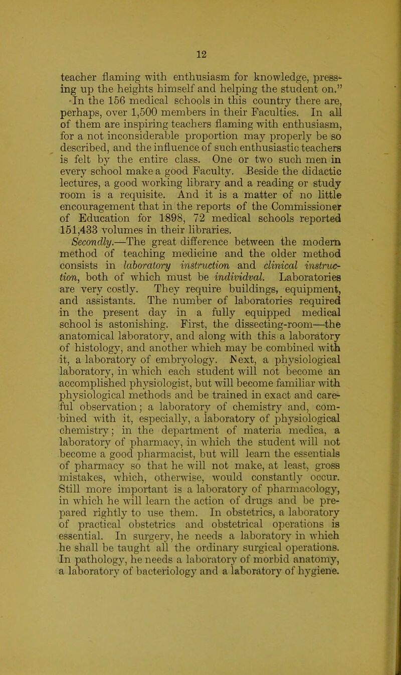 teacher flaming with enthusiasm for knowledge, press- ing up the heights himself and helping the student on.” •In the 156 medical schools in this country there are, perhaps, over 1,500 members in their Faculties. In all of them are inspiring teachers flaming with enthusiasm, for a not inconsiderable proportion may properly be so described, and the influence of such enthusiastic teachers is felt by the entire class. One or two such men in every school make a good Faculty. Beside the didactic lectures, a good working library and a reading or study room is a requisite. And it is a matter of no little encouragement that in the reports of the Commissioner of Education for 1898, 72 medical schools reported 151,433 volumes in their libraries. Secondly.—The great difference between the modem method of teaching medicine and the older method consists in laboratory instruction and clinical instruc- tion, both of which must be individual. Laboratories are very costly. They require buildings, equipment, and assistants. The number of laboratories required in the present day in a fully equipped medical school is astonishing. First, the dissecting-room—the anatomical laboratory, and along with this a laboratory of histology, and another which may be combined with it, a laboratory of embryology. F ext, a physiological laboratory, in which each student will not become an accomplished physiologist, but will become familiar with physiological methods and be trained in exact and care- ful observation; a laboratory of chemistry and, com- bined with it, especially, a laboratory of physiological chemistry; in the department of materia medica, a laboratory of pharmacy, in which the student will not become a good pharmacist, but will learn the essentials of pharmacy so that he will not make, at least, gross mistakes, which, otherwise, would constantly occur. Still more important is a laboratory of pharmacology, in which he will learn the action of drugs and be pre- pared rightly to use them. In obstetrics, a laboratory of practical obstetrics and obstetrical operations is essential. In surgery, he needs a laboratory in which he shall be taught all the ordinary surgical operations. In pathology, he needs a laboratory of morbid anatomy, a laboratory of bacteriology and a laboratory of hygiene.