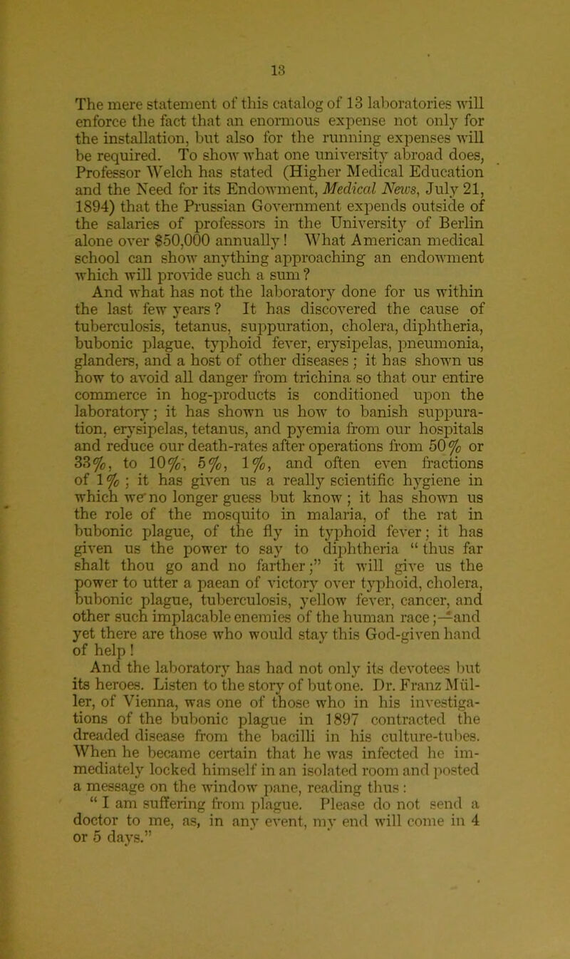 The mere statement of this catalog of 13 laboratories will enforce the fact that an enormous expense not only for the installation, but also for the running expenses will be required. To show what one university abroad does, Professor Welch has stated (Higher Medical Education and the Need for its Endowment, Medical Neics, July 21, 1894) that the Prussian Government expends outside of the salaries of professors in the University of Berlin alone over $50,000 annually! What American medical school can show anything approaching an endowment which will provide such a sum ? And what has not the laboratory done for us within the last few years ? It has discovered the cause of tuberculosis, tetanus, suppuration, cholera, diphtheria, bubonic plague, typhoid fever, erysipelas, pneumonia, glanders, and a host of other diseases ; it has shown us how to avoid all danger from trichina so that our entire commerce in hog-products is conditioned upon the laboratory; it has shown us how to banish suppura- tion, erysipelas, tetanus, and pyemia from our hospitals and reduce our death-rates after operations from 50 % or 33%, to 10%', 5%, 1%, and often even fractions of 1 % ; it has given us a really scientific hygiene in which we no longer guess but know ; it has shown us the role of the mosquito in malaria, of the rat in bubonic plague, of the fly in typhoid fever; it has given us the power to say to diphtheria “ thus far shalt thou go and no farther;” it will give us the power to utter a paean of victory over typhoid, cholera, bubonic plague, tuberculosis, yellow fever, cancer, and other such implacable enemies of the human race;—and yet there are those who would stay this God-given hand of help! And the laboratory has had not only its devotees but its heroes. Listen to the story of but one. Dr. Franz Mul- ler, of Vienna, was one of those who in his investiga- tions of the bubonic plague in 1897 contracted the dreaded disease from the bacilli in his culture-tubes. When he became certain that he was infected he im- mediately locked himself in an isolated room and posted a message on the window pane, reading thus: “ I am suffering from plague. Please do not send a doctor to me, as, in any event, my end will come in 4 or 5 days.”