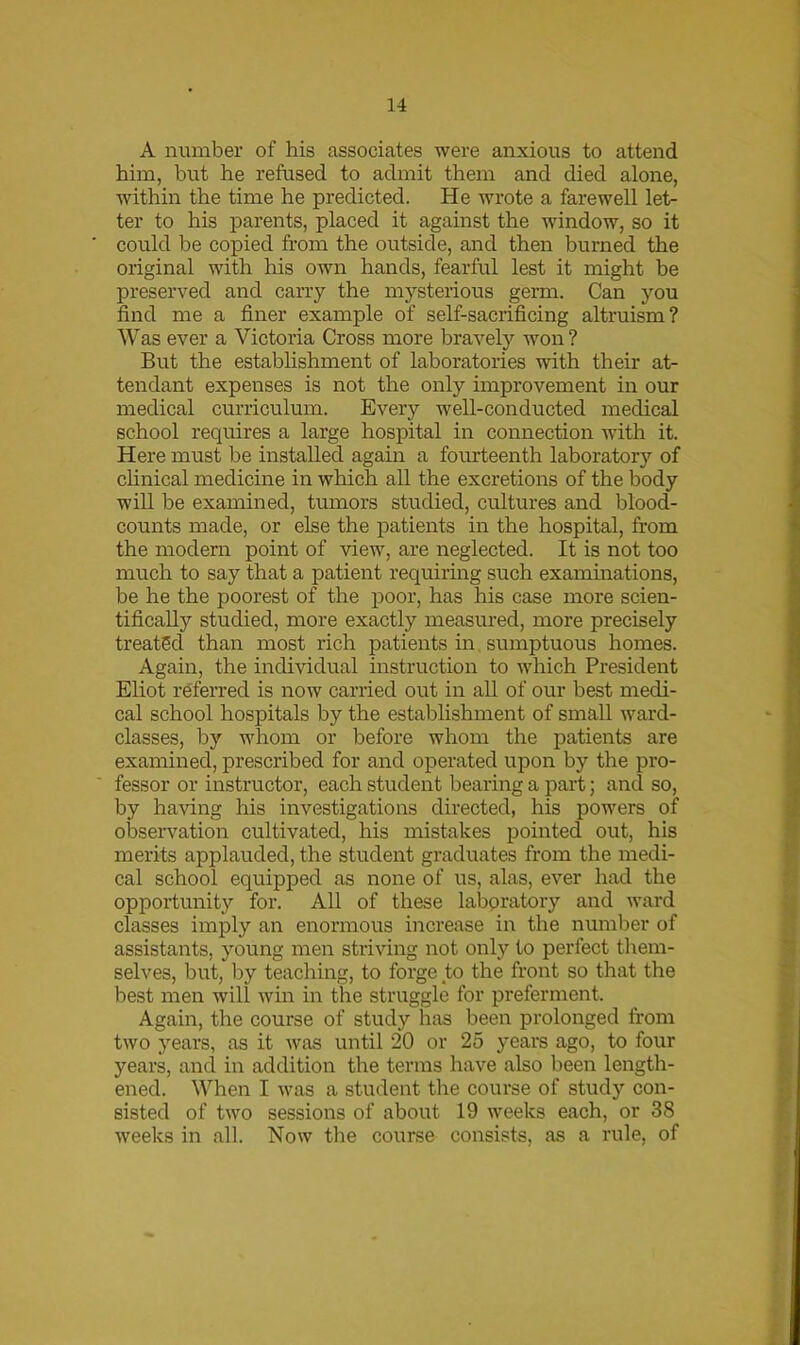 A number of his associates were anxious to attend him, but he refused to admit them and died alone, within the time he predicted. He wrote a farewell let- ter to his parents, placed it against the window, so it could be copied from the outside, and then burned the original with his own hands, fearful lest it might be preserved and carry the mysterious germ. Can you find me a finer example of self-sacrificing altruism? Was ever a Victoria Cross more bravely won ? But the establishment of laboratories with their at- tendant expenses is not the only improvement in our medical curriculum. Every well-conducted medical school requires a large hospital in connection with it. Here must be installed again a fourteenth laboratory of clinical medicine in which all the excretions of the body will be examined, tumors studied, cultures and blood- counts made, or else the patients in the hospital, from the modern point of view, are neglected. It is not too much to say that a patient requiring such examinations, be he the poorest of the poor, has his case more scien- tifically studied, more exactly measured, more precisely treated than most rich patients in sumptuous homes. Again, the individual instruction to which President Eliot referred is now carried out in all of our best medi- cal school hospitals by the establishment of small ward- classes, by whom or before whom the patients are examined, prescribed for and operated upon by the pro- fessor or instructor, each student bearing a part; and so, by having his investigations directed, his powers of observation cultivated, his mistakes pointed out, his merits applauded, the student graduates from the medi- cal school equipped as none of us, alas, ever had the opportunity for. All of these laboratory and ward classes imply an enormous increase in the number of assistants, young men striving not only to perfect them- selves, but, by teaching, to forge to the front so that the best men will win in the struggle for preferment. Again, the course of study has been prolonged from two years, as it was until 20 or 25 years ago, to four years, and in addition the terms have also been length- ened. When I was a student the course of study con- sisted of two sessions of about 19 weeks each, or 38 weeks in all. Now the course consists, as a rule, of