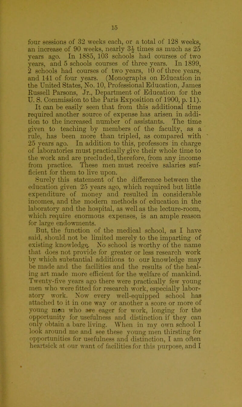 four sessions of 32 weeks each, or a total of 128 weeks, an increase of 90 weeks, nearly 34 times as much as 25 years ago. In 1885, 103 schools had courses of two years, and 5 schools courses of three years. In 1899, 2 schools had courses of two years, 10 of three years, and 141 of four years. (Monographs on Education in the United States, No. 10, Professional Education, James Russell Parsons, .Jr., Department of Education for the U. S. Commission to the Paris Exposition of 1900, p. 11). It can be easily seen that from this additional time required another source of expense has arisen in addi- tion to the increased number of assistants. The time given to teaching by members of the faculty, as a rule, has been more than tripled, as compared with 25 years ago. In addition to this, professors in charge of laboratories must practically give their whole time to the work and are precluded, therefore, from any income from practice. These men must receive salaries suf- ficient for them to live upon. Surely this statement of the difference between the education given 25 years ago, which required but little expenditure of money and resulted in considerable incomes, and the modern methods of education in the laboratory and the hospital, as well as the lecture-room, which require enormous expenses, is an ample reason for large endowments. But, the function of the medical school, as I have said, should not be limited merely to the imparting of existing knowledge. No school is worthy of the name that does not provide for greater or less research work by which substantial additions to our knowledge may be made and the facilities and the results of the heal- ing art made more efficient for the welfare of mankind. Twenty-five years ago there were practically few young men who were fitted for research work, especially labor- atory work. Now every well-equipped school has attached to it in one way or another a score or more of young men who a*e eager for work, longing for the opportunity for usefulness and distinction if they can only obtain a bare living. When in my own school I look around me and see these young men thirsting for opportunities for usefulness and distinction, I am often heartsick at our want of facilities for this purpose, and I