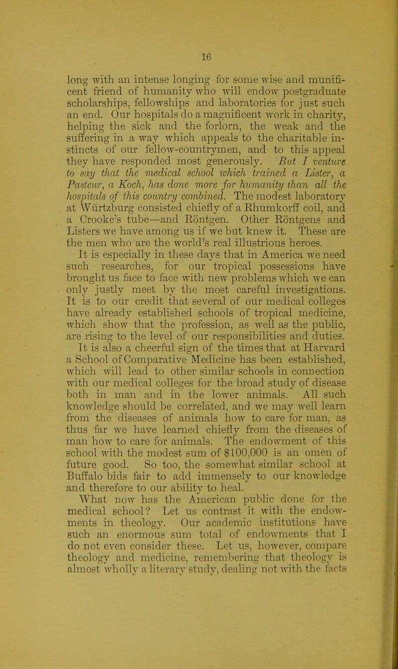 long with an intense longing for some wise and munifi- cent friend of humanity who will endow postgraduate scholarships, fellowships and laboratories for just such an end. Our hospitals do a magnificent work in charity, helping the sick and the forlorn, the weak and the suffering in a way which appeals to the charitable in- stincts of our fellow-countrymen, and to this appeal they have responded most generously. But I venture to say that the medical school lohich trained a Lister, a Pasteur, a Koch, has done more for humanity than all the hospitals of this country combined. The modest laboratory at Wurtzburg consisted chiefly of a Rhumkorff coil, and a Crooke’s tube—and Rontgen. Other Rontgens and Listers we have among us if we but knew it. These are the men who are the world’s real illustrious heroes. It is especially in these days that in America we need such researches, for our tropical possessions have brought us face to face with new problems which we can only justly meet by the most careful investigations. It is to our credit that several of our medical colleges have already established schools of tropical medicine, which show that the profession, as well as the public, are rising to the level of our responsibilities and duties. It is also a cheerful sign of the times that at Harvard a School of Comparative Medicine has been established, which will lead to other similar schools in connection with our medical colleges for the broad study of disease both in man and in the lower animals. All such knowledge should be correlated, and we may well learn from the diseases of animals how to care for man, as thus far we have learned chiefly from the diseases of man how to care for animals. The endowment of this school with the modest sum of §100,000 is an omen of future good. So too, the somewhat similar school at Buffalo bids fair to add immensely to our knowledge and therefore to our ability to heal. What now has the American public done for the medical school? Let us contrast it with the endow- ments in theology. Our academic institutions have such an enormous sum total of endowments that I do not even consider these. Let us, however, compare theology and medicine, remembering that theology is almost wholly a literary study, dealing not with the facts