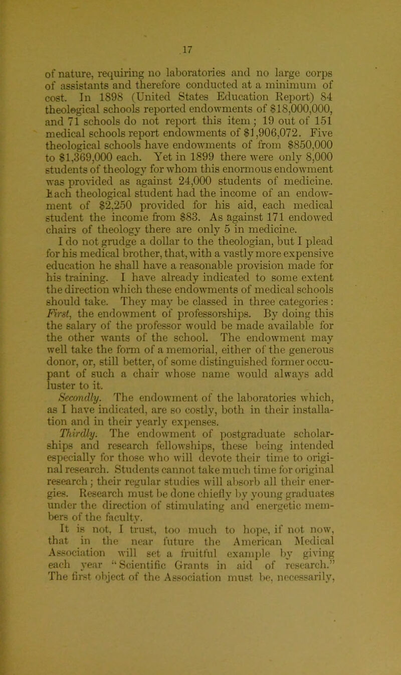 of nature, requiring no laboratories and no large corps of assistants and therefore conducted at a minimum of cost. In 1898 (United States Education Report) 84 theological schools reported endowments of 818,000,000, and 71 schools do not report this item; 19 out of 151 medical schools report endowments of 81,906,072. Five theological schools have endowments of from 8850,000 to 81,369,000 each. Yet in 1899 there were only 8,000 students of theology for whom this enormous endowment was provided as against 24,000 students of medicine. F ach theological student had the income of an endow- ment of 82,250 provided for his aid, each medical student the income from 883. As against 171 endowed chairs of theology there are only 5 in medicine. I do not grudge a dollar to the theologian, but I plead for his medical brother, that, with a vastly more expensive education he shall have a reasonable provision made for his training. I have already indicated to some extent the direction which these endowments of medical schools should take. They may be classed in three categories: First, the endowment of professorships. By doing this the salary of the professor would be made available for the other wants of the school. The endowment may well take the form of a memorial, either of the generous donor, or, still better, of some distinguished former occu- pant of such a chair whose name would always add luster to it. Secondly. The endowment of the laboratories which, as I have indicated, are so costly, both in their installa- tion and in their yearly expenses. Thirdly. The endowment of postgraduate scholar- ships and research fellowships, these being intended especially for those who will devote their time to origi- nal research. Students cannot take much time for original research ; their regular studies will absorb all their ener- gies. Research must be done chiefly by young graduates under the direction of stimulating and energetic mem- bers of the faculty. It is not, I trust, too much to hope, if not now, that in the near future the American Medical Association will set a fruitful example by giving each year “Scientific Grants in aid of research.” The first object of the Association must be. necessarily,