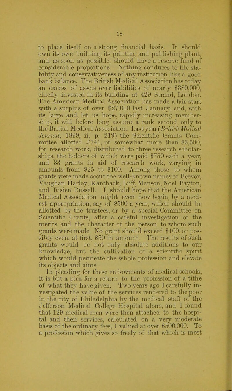 to place itself on a strong financial basis. It should own its own building, its printing and publishing plant, and, as soon as possible, should have a reserve fund of considerable proportions. Nothing conduces to the sta- bility and conservativeness of any institution like a good bank balance. The British Medical A ssociation has today an excess of assets over liabilities of nearly §380,000, chiefly invested in its building at 429 Strand, London. The American Medical Association has made a fair start with a surplus of over §27,000 last January, and, with its large and, let us hope, rapidly increasing member- ship, it will before long assume a rank second only to the British Medical Association. Last year (British Medical Journal, 1899, ii, p. 219) the Scientific Grants Com- mittee allotted £741, or somewhat more than §3,500, for research work, distributed to three research scholar- ships, the holders of which were paid §750 each a year, and 33 grants in aid of research work, varying in amounts from §25 to §100. Among those to whom grants were made occur the well-known names of Beevor, Vaughan Harley, Kanthack, Luff, Manson, Noel Payton, and Risien Russell. I should hope that the American Medical A ssociation might even now begin by a mod- est appropriation, say of §500 a year, which should be allotted by the trustees, or by a special Committee on Scientific Grants, after a careful investigation of the merits and the character of the person to whom such grants were made. No grant should exceed §100, or pos- sibly even, at first, §50 in amount. The results of such grants would be not only absolute additions to our knowledge, but the cultivation of a scientific spirit which would permeate the whole profession and elevate its objects and aims. In pleading for these endowments of medical schools, it is but a plea for a return to the profession of a tithe of what they have given. Two years ago I carefully in- vestigated the value of the services rendered to the poor in the city of Philadelphia by the medical staff of the Jefferson Medical College Hospital alone, and I found that 129 medical men were then attached to the hospi- tal and their services, calculated on a very moderate basis of the ordinary fees, 1 valued at over §500.000. To a profession which gives so freely of that which is most