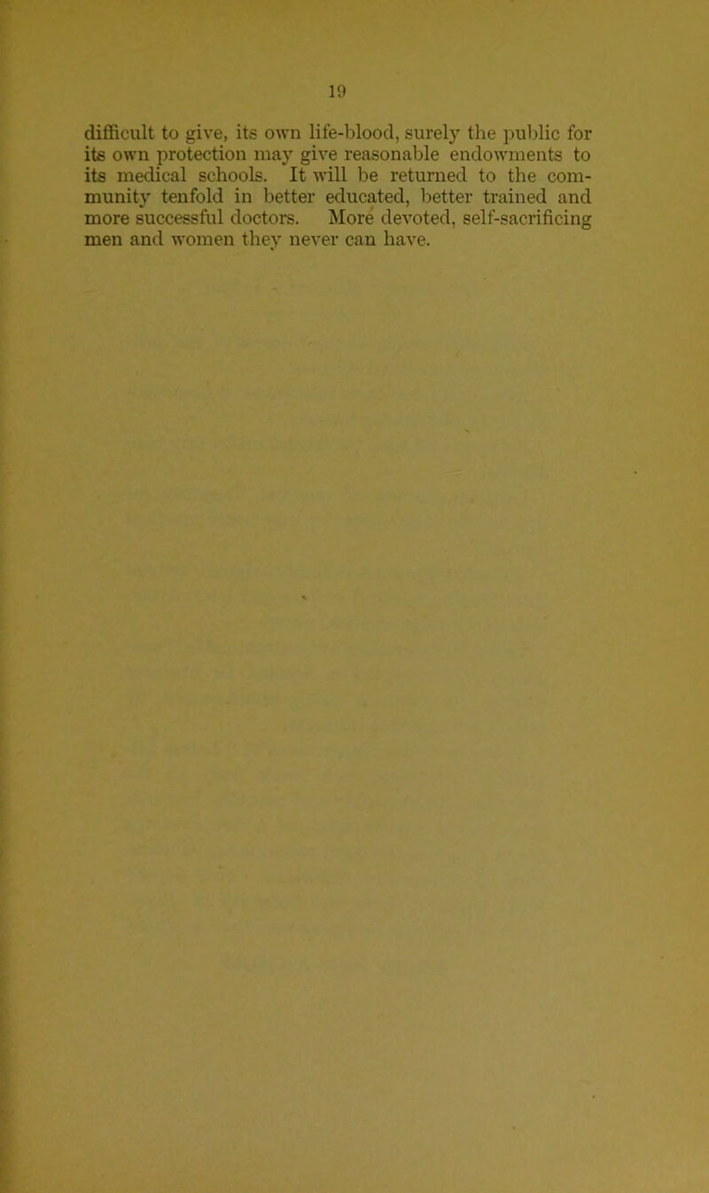 difficult to give, its own life-blood, surely the public for its own protection may give reasonable endowments to its medical schools. It will be returned to the com- munity tenfold in better educated, better trained and more successful doctors. More devoted, self-sacrificing men and women they never can have.