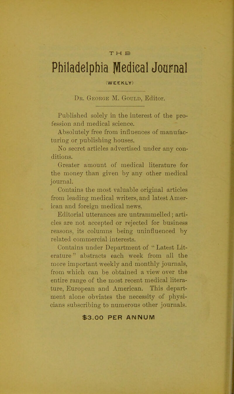 THE Philadelphia Medical Journal (WEEKLY) Dr. George M. Gould, Editor. Published solely in the interest of the pro- fession and medical science. Absolutely free from influences of manufac- turing or publishing houses. No secret articles advertised under any con- ditions. Greater amount of medical literature for the money than given by any other medical journal. Contains the most valuable original articles from leading medical writers, and latest Amer- ican and foreign medical news. Editorial utterances are untrammelled; arti- cles are not accepted or rejected for business reasons, its columns being uninfluenced by related commercial interests. Contains under Department of “ Latest Lit- erature ” abstracts each week from all the more important weekly and monthly journals, from which can be obtained a view over the entire range of the most recent medical litera- ture, European and American. This depart- ment alone obviates the necessity of physi- cians subscribing to numerous other journals. S3.00 PER ANNUM