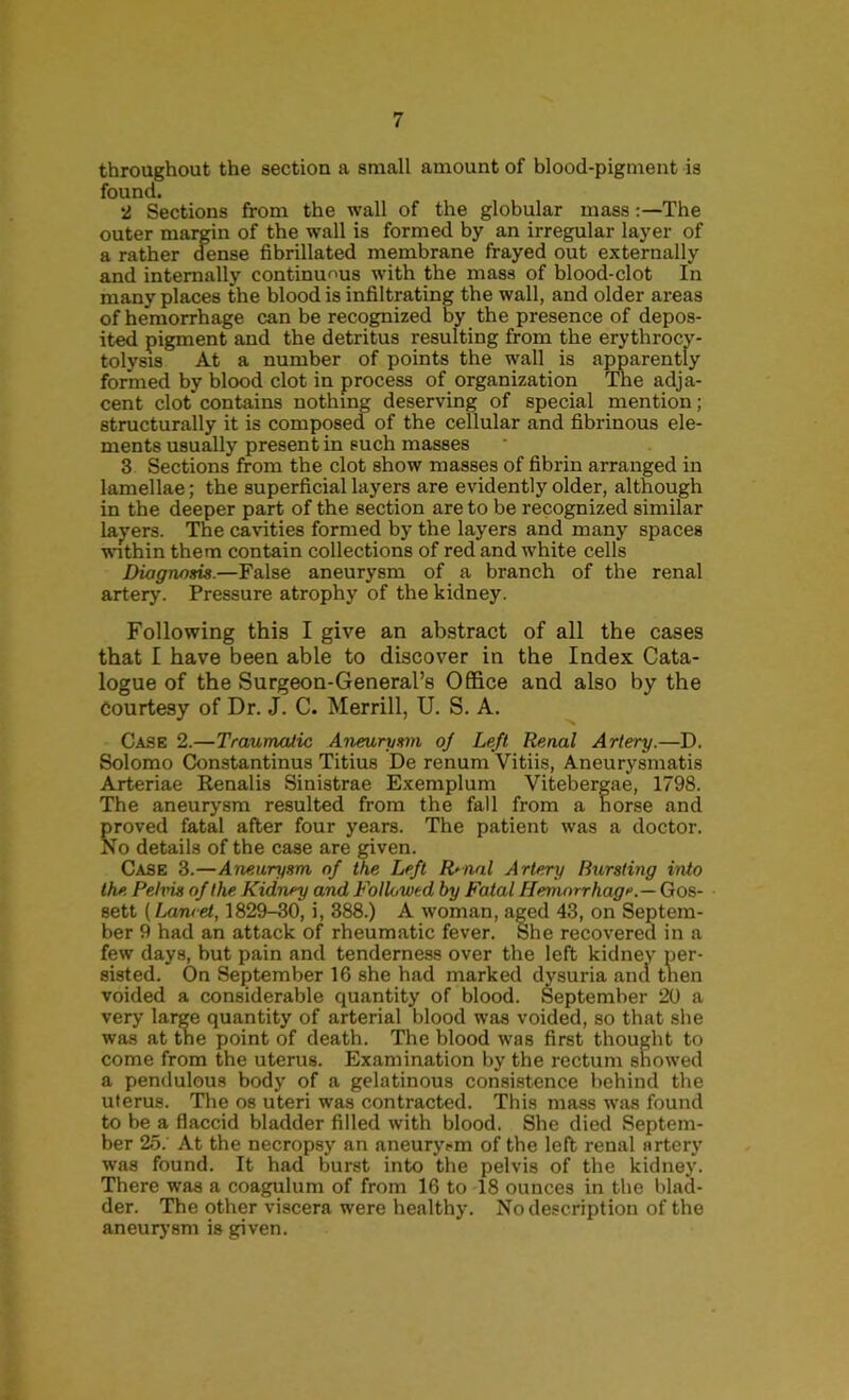 throughout the section a small amount of blood-pigment is found. 2 Sections from the wall of the globular mass;—The outer margin of the wall is formed hy an irregular layer of a rather dense fibrillated membrane frayed out externally and internally continunus with the mass of blood-clot In many places the blood is infiltrating the wall, and older areas of hemorrhage can be recognized % the presence of depos- it pigment and the detritus resulting from the erythrocy- tolysis At a number of points the wall is apparently formed hy blood clot in process of organization The adja- cent clot contains nothing deserving of special mention; structurally it is composed of the cellular and fibrinous ele- ments usually present in such masses 3 Sections from the clot show masses of fibrin arranged in lamellae; the superficial layers are evidently older, although in the deeper part of the section are to be recognized similar layers. The cavities formed by the layers and many spaces within them contain collections of red and white cells Diagnosis.—False aneurysm of a branch of the renal arterj'. Pressure atrophy of the kidney. Following this I give an abstract of all the cases that I have been able to discover in the Index Cata- logue of the Surgeon-General’s Office and also by the Courtesy of Dr. J. C. Merrill, U. S. A. Case 2.—Traumatic Aneurysm oj Left Renal Artery.—D. Solomo Constantinus Titius De renum Vitiis, Aneurysmatis Arteriae Renalis Sinistrae Exemplum Vitebergae, 1798. The aneurysm resulted from the fall from a horse and proved fatal after four years. The patient was a doctor. No details of the case are given. Case 3.—Aneurysm of the Left R^nal Artery Burstmg into the Pehns of the Kidney and Followed by Fatal Hemorrhage.— Gos- sett (Lancet, 1829-30, i, 388.) A woman, aged 43, on Septem- ber 9 had an attack of rheumatic fever. She recovered in a few days, but pain and tenderness over the left kidney per- sisted. On September 16 she had marked dysuria and tnen voided a considerable quantity of blood. September 20 a very large quantity of arterial blood was voided, so that she was at the point of death. The blood was first thought to come from the uterus. Examination by the rectum snowed a pendulous body of a gelatinous consistence behind the uterus. The os uteri was contracted. This mass was found to be a flaccid bladder filled with blood. She died Septem- ber 25. At the necropsy an aneuryem of the left renal artery was found. It had burst into the pelvis of the kidney. There was a coagulum of from 16 to 18 ounces in the blad- der. The other viscera were healthy. No description of the aneurj’sm is given.