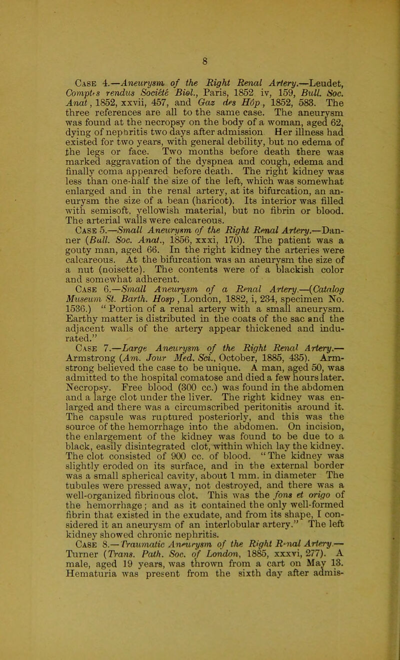 Case 4.—Aneurysm of the Right Renal Artery,—Leudet, CompUs rendus SodHe Biol., Paris, 1852 iv, 159, Bull. Soc. Anat, 1852, xxvii, 457, and Gaz des H6p, 1852, 583. The three references are all to the same case. The aneurysm was found at the necropsy on the body of a woman, aged 62, dying of nephritis two days after admission Her illness had existed for two years, with general debility, but no edema of the legs or face. Two months before death there was marked aggravation of the dyspnea and cough, edema and finally coma appeared before death. The right kidney was less than one-half the size of the left, which was somewhat enlarged and in the renal artery, at its bifurcation, an an- eurysm the size of a bean (haricot). Its interior was filled with semisoft, yellowish material, but no fibrin or blood. The arterial walls were calcareous. Case 5.—Small Aneurysm of the Right Renal Artery.—Dan- ner {Bull. Soc. Anaf., 1^6, xxxi, 170). The patient was a gouty man, aged 66. In the right kidney the arteries were calcareous. At the bifurcation was an aneurysm the size of a nut (noisette). The contents were of a blackish color and somewhat adherent. Case 6.—Small Aneurysm of a Renal Artery.—{Catalog Museum St. Barth. Uosp , London, 1882, i, 234, specimen No. 1536.) “ Portion of a renal artery with a small aneurysm. Earthy matter is distributed in the coats of the sac and the adjacent walls of the artery appear thickened and indu- rated.” Case 7.—Large Aneurysm of the Right Renal Artery.— Armstrong {Am. Jour Med. Sd., October, 1885, 435). Arm- strong believed the case to be unique. A man, aged 50, was admitted to the hospital comatose and died a few hours later. Necrop.xy. Free blood (300 cc.) was found in the abdomen and a large clot under the liver. The right kidney was en- larged and there was a circumscribed peritonitis around it. The capsule was ruptured posteriorly, and this was the source of the hemorrhage into the abdomen. On incision, the enlargement of the kidney was found to be due to a black, easily disintegrated clot, within ivhich lay the kidney. The clot consisted of 900 cc. of blood. “ The kidney was slightly eroded on its surface, and in the external border was a small spherical cavity, about 1 mm. in diameter The tubules were pressed away, not destroyed, and there was a well-organized fibrinous clot. This was the fons et origo of the hemorrliage; and as it contained the only well-formed fibrin that existed in the exudate, and from its shape, I con- sidered it an aneurysm of an interlobular artery.” The left kidney showed chronic nephritis. Case 8.— Vrawnalic Aneurysm of the Right R-7Uil Artery.— Turner {Trans. Path. Soc. of London, 1885, xxxvi, 277). A male, aged 19 years, was thrown from a cart on May 13. Hematuria was present from the sixth day after admis-