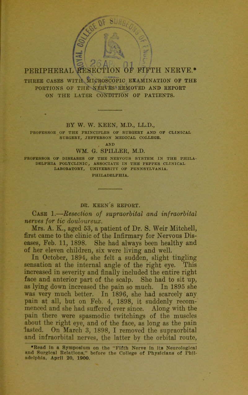 THREE CASES WITH MICROSCOPIC EXAMINATION OF THE PORTIONS OF THE NERVES'REMOVED AND REPORT ON THE LATER CONDITION OF PATIENTS. BY W. W. KEEN, M.D., LL.D., PROFESSOR OF THE PRINCIPLES OF SURGERY AND OF CLINICAL SURGERY, JEFFERSON MEDICAL COLLEGE. , AND WM. G. SPILLER, M.D. PROFESSOR OF DISEASES OF THE NERVOUS SYSTEM IN THE PHILA- DELPHIA POLYCLINIC, ASSOCIATE IN THE PEPPER CLINICAL LABORATORY, UNIVERSITY OF PENNSYLVANIA. PHILADELPHIA. DR. KEEN'S REPORT. Case 1.—Resection of supraorbital and infraorbital nerves for tic douloureux. Mrs. A. K., aged 53, a patient of Dr. S. Weir Mitchell, first came to the clinic of the Infirmary for Nervous Dis- eases, Feb. 11, 1898. She had always been healthy and of her eleven children, six were living and well. In October, 1894, she felt a sudden, slight tingling sensation at the internal angle of the right eye. This increased in severity and finally included the entire right face and anterior part of the scalp. She had to sit up, as lying down increased the pain so much. In 1895 she was very much better. In 1896, she had scarcely any pain at all, but on Feb. 4, 1898, it suddenly recom- menced and she had suffered ever since. Along with the pain there were spasmodic twitchings of the muscles about the right eye, and of the face, as long as the pain 'lasted. On March 3, 1898, I removed the supraorbital and infraorbital nerves, the latter by the orbital route, •Read In a Symposium on the “Fifth Nerve In Its Neurological and Surgical Relations,” before the College of Physicians of Phil- adelphia, April 20, 1900.