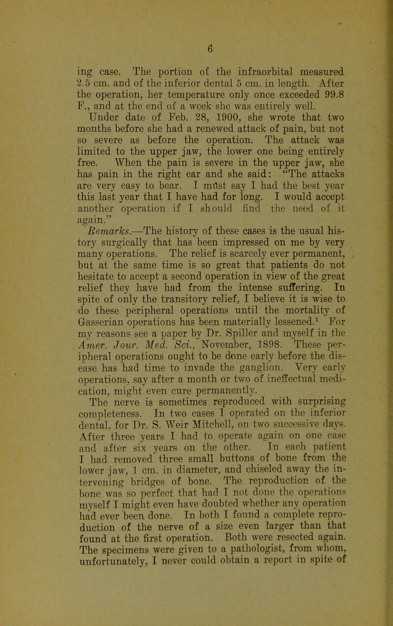 ing case. The portion of the infraorbital measured 2.5 cm. and of the inferior dental 5 cm. in length. After the operation, her temperature only once exceeded 99.8 F., and at the end of a week she was entirely well. Under date of Feb. 28, 1900, she wrote that two months before she had a renewed attack of pain, but not so severe as before the operation. The attack was limited to the upper jaw, the lower one being entirely free. When the pain is severe in the upper jaw, she has pain in the right ear and she said: “The attacks are very easy to bear. I must say I had the best year this last year that I have had for long. I would accept another operation if I should find the need of it again.” Remarks.—The history of these cases is the usual his- tory surgically that has been impressed on me by very many operations. The relief is scarcely ever permanent, but at the same time is so great that patients do not hesitate to accept a second operation in view of the great relief they have had from the intense suffering. In spite of only the transitory relief, I believe it is wise to do these peripheral operations until the mortality of Gasserian operations has been materially lessened.1 For my reasons see a paper by Dr. Spiller and myself in the Ame.r. Jour. Med. Sci., November, 1898. These per- ipheral operations ought to be done early before the dis- ease has had time to invade the ganglion. Very early operations, say after a month or two of ineffectual medi- cation, might even cure permanently. The nerve is sometimes reproduced with surprising completeness. In two cases 1 operated on the inferior dental, for Dr. S. Weir Mitchell, on two successive days. After three years I had to operate again on one case and after six years on the other. In each patient I had removed* three small buttons of bone from the lower jaw, 1 cm. in diameter, and chiseled away the in- tervening bridges of bone. The reproduction of the hone was so perfect that had I not done the operations myself I might even have doubted whether any operation had ever been done. Tn both I found a complete repro- duction of the nerve of a size even larger than that found at the first operation. Both were resected again. The specimens were given to a pathologist, from whom, unfortunately, I never could obtain a report in spite of