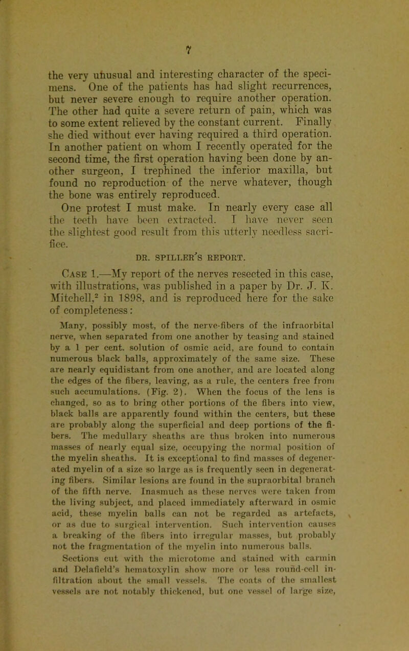 the very utiusual and interesting character of the speci- mens. One of the patients has had slight recurrences, but never severe enough to require another operation. The other had quite a severe return of pain, which was to some extent relieved by the constant current. Finally she died without ever having required a third operation. In another patient on whom I recently operated for the second time, the first operation having been done by an- other surgeon, I trephined the inferior maxilla, but found no reproduction of the nerve whatever, though the bone was entirely reproduced. One protest I must make. In nearly every case all the teeth have been extracted. T have never seen the slightest good result from this utterly needless sacri- fice. DR. SPILI.ER’S REPORT. Case 1.—My report of the nerves resected in this case, with illustrations, was published in a paper by Dr. J. K. Mitchell,2 in 1898, and is reproduced here for the sake of completeness: Many, possibly most, of the nerve-fibers of the infraorbital nerve, when separated from one another by teasing and stained by a 1 per cent, solution of osmie acid, are found to contain numerous black balls, approximately of the same size. These are nearly equidistant from one another, and are located along the edges of the fibers, leaving, as a rule, the centers free from such accumulations. (Fig. 2). When the focus of the lens is changed, so as to bring other portions of the fibers into view, black balls are apparently found within the centers, but these are probably along the superficial and deep portions of the fi- bers. The medullary sheaths are thus broken into numerous masses of nearly equal size, occupying the normal position of the myelin sheaths. It is exceptional to find masses of degener- ated myelin of a size so large as is frequently seen in degenerat- ing fibers. Similar lesions arc found in the supraorbital branch of the fifth nerve. Inasmuch as these nerves were taken from the living subject, and placed immediately afterward in osiuic acid, these myelin balls can not be regarded as artefacts, or as due to surgical intervention. Such intervention causes a breaking of the fibers into irregular masses, but probably not the fragmentation of the myelin into numerous balls. Sections cut with the microtome and stained with carmin and Delafield’s hematoxylin show more or less round-cell in- filtration about the small vessels. The coats of the smallest vessels are not notably thickened, but one vessel of large size,
