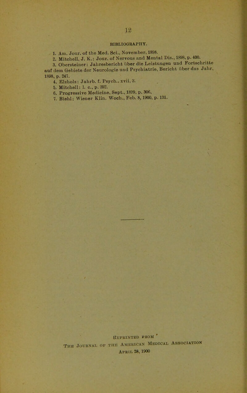 BIBLIOGRAPHY. 1. Am. Jour, of the Med. 8ci., November, 1898. 2. Mitchell, J. K.: Jour, of Nervous and Mental Dis., 1898, p. 400. 3. Obersteiner: Jahresbericht iiber die Leistungen und Fortschritte auf dem Gebiete dor Neurologie und Psychiatrie, Bericbt iiber das Jalir, 1898, p. 247. 4. Elzholz: Jahrb. f. Psych., xvii, 3. 5. Mitchell: 1. c., p. 392. 6. Progressive Medicine, Sept., 1899, p. 306, 7. Biehl: Wiener Klin. Woch., Feb. 8,1900, p. 131. REPRINTED MOM ' The Journal op the American Medical Association April 28,1900