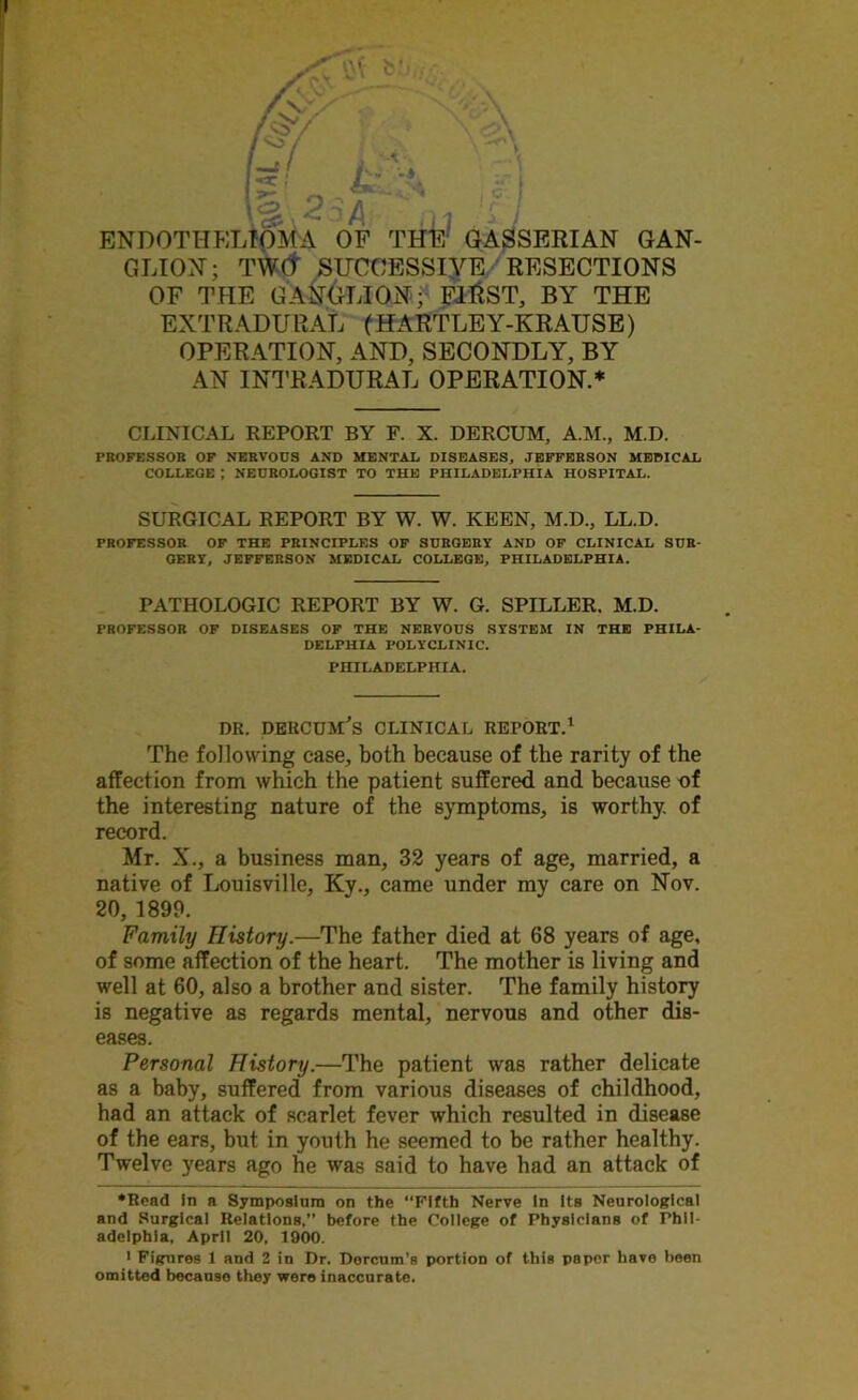 .ri : / ENDOTHELIOMA OF THE GASSERIAN GAN- GLION; TWCt STJCOESSIYE RESECTIONS OF THE GANGLION; FlftST, BY THE EXTRADURAL (HARTLEY-KRAUSE) OPERATION, AND, SECONDLY, BY AN INTRADURAL OPERATION.* * CLINICAL REPORT BY F. X. DERCUM, A.M., M.D. PROFESSOR OF NERVOUS AND MENTAL DISEASES, JEFFERSON MEDICAL COLLEGE ; NEUROLOGIST TO THE PHILADELPHIA HOSPITAL. SURGICAL REPORT BY W. W. KEEN, M.D., LL.D. PROFESSOR OF THE PRINCIPLES OF SURGERY AND OF CLINICAL SUR- GERY, JEFFERSON MEDICAL COLLEGE, PHILADELPHIA. PATHOLOGIC REPORT BY W. G. SPILLER. M.D. PROFESSOR OF DISEASES OF THE NERVOUS SYSTEM IN THE PHILA- DELPHIA POLYCLINIC. PHILADELPHIA. DR. DERCUM'S CLINICAL REPORT.1 The following ease, both because of the rarity of the affection from which the patient suffered and because of the interesting nature of the symptoms, is worthy, of record. Mr. X., a business man, 32 years of age, married, a native of Louisville, Ky., came under my care on Nov. 20, 1899. Family History.—The father died at 68 years of age, of some affection of the heart. The mother is living and well at 60, also a brother and sister. The family history is negative as regards mental, nervous and other dis- eases. Personal History.—The patient was rather delicate as a baby, suffered from various diseases of childhood, had an attack of scarlet fever which resulted in disease of the ears, but in youth he seemed to be rather healthy. Twelve years ago he was said to have had an attack of •Rond In a Symposium on the “Fifth Nerve In Its Neurological and Surgical Relations,” before the College of Physicians of Phil- adelphia, April 20, 1900. * Figures 1 and 2 in Dr. Dorcum’s portion of this papor have been omitted because they were inaccurate.