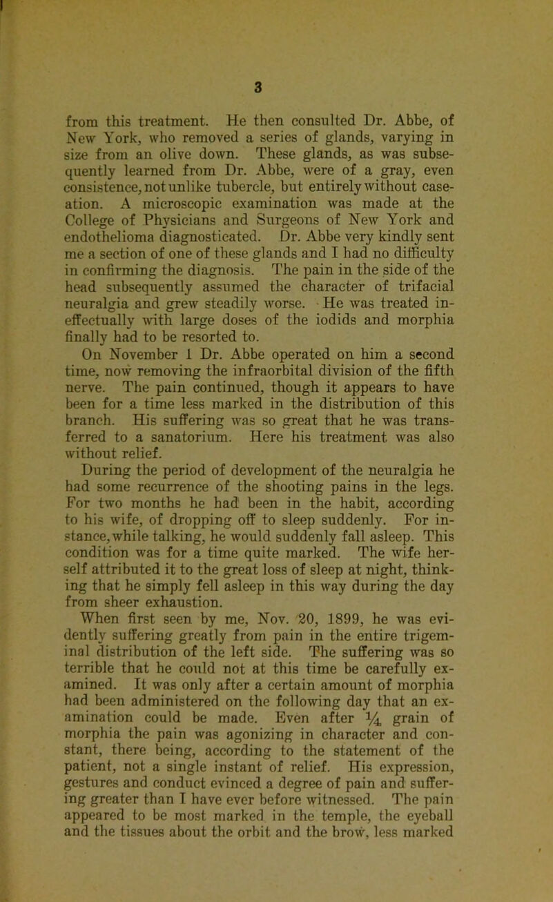 from this treatment. He then consulted Dr. Abbe, of New York, who removed a series of glands, varying in size from an olive down. These glands, as was subse- quently learned from Dr. Abbe, were of a gray, even consistence, not unlike tubercle, but entirely without case- ation. A microscopic examination was made at the College of Physicians and Surgeons of New York and endothelioma diagnosticated. Dr. Abbe very kindly sent me a section of one of these glands and I had no difficulty in confirming the diagnosis. The pain in the side of the head subsequently assumed the character of trifacial neuralgia and grew steadily worse. He was treated in- effectually with large doses of the iodids and morphia finally had to be resorted to. On November 1 Dr. Abbe operated on him a second time, now removing the infraorbital division of the fifth nerve. The pain continued, though it appears to have been for a time less marked in the distribution of this branch. His suffering was so great that he was trans- ferred to a sanatorium. Here his treatment was also without relief. During the period of development of the neuralgia he had some recurrence of the shooting pains in the legs. For two months he had been in the habit, according to his wife, of dropping off to sleep suddenly. For in- stance, while talking, he would suddenly fall asleep. This condition was for a time quite marked. The wife her- self attributed it to the great loss of sleep at night, think- ing that he simply fell asleep in this way during the day from sheer exhaustion. When first seen by me, Nov. 20, 1899, he was evi- dently suffering greatly from pain in the entire trigem- inal distribution of the left side. The suffering was so terrible that he could not at this time be carefully ex- amined. It was only after a certain amount of morphia had been administered on the following day that an ex- amination could be made. Even after *4 grain of morphia the pain was agonizing in character and con- stant, there being, according to the statement of the patient, not a single instant of relief. His expression, gestures and conduct evinced a degree of pain and suffer- ing greater than I have ever before witnessed. The pain appeared to be most marked in the temple, the eyeball and the tissues about the orbit and the brow, less marked