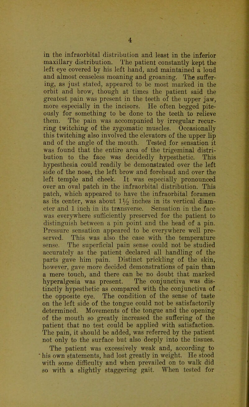 in the infraorbital distribution and least in the inferior maxillary distribution. The patient constantly kept the left eye covered by his left hand, and maintained a loud and almost ceaseless moaning and groaning. The suffer- ing, as just stated, appeared to be most marked in the orbit and brow, though at times the patient said the greatest pain was present in the teeth of the upper jaw, more especially in the incisors. He often begged pite- ously for something to be done to the teeth to relieve them. The pain was accompanied by irregular recur- ring twitching of the zygomatic muscles. Occasionally this twitching also involved the elevators of the upper lip and of the angle of the mouth. Tested for sensation it was found that the entire area of the trigeminal distri- bution to the face was decidedly hypesthetic. This hypesthesia could readily be demonstrated over the left side of the nose, the left brow and forehead and over the left temple and cheek. It was especially pronounced over an oval patch in the infraorbital distribution. This patch, which appeared to have the infraorbital foramen as its center, was about 1V2 inches in its vertical diam- eter and 1 inch in its transverse. Sensation in the face was everywhere sufficiently preserved for the patient to distinguish between a pin point and the head of a pin. Pressure sensation appeared to be everywhere well pre- served. This was also the case with the temperature sense. The superficial pain sense could not be studied accurately as the patient declared all handling of the parts gave him pain. Distinct prickling of the skin, however, gave more decided demonstrations of pain than a mere touch, and there can be no doubt that marked hyperalgesia was present. The conjunctiva was dis- tinctly hypesthetic as compared with the conjunctiva of the opposite eye. The condition of the sense of taste on the left side of the tongue could not be satisfactorily determined. Movements of the tongue and the opening of the mouth so greatly increased the suffering of the patient that no test could be applied with satisfaction. The pain, it should be added, was referred by the patient not only to the surface but also deeply into the tissues. The patient was excessively weak and, according to his own statements, had lost greatly in weight. He stood with some difficulty and when prevailed on to walk did so with a slightly staggering gait. When tested for