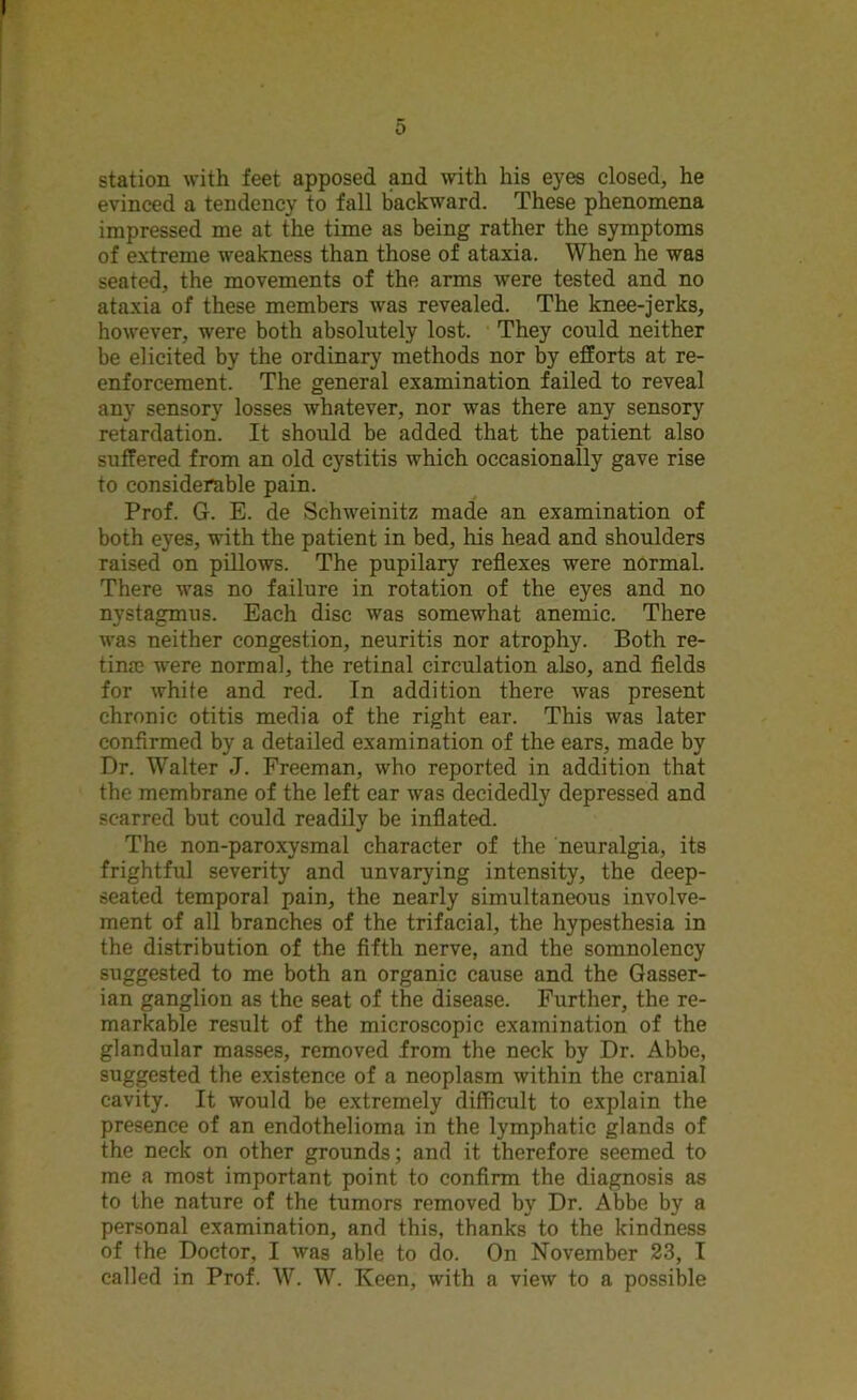 station with feet apposed and with his eyes closed, he evinced a tendency to fall backward. These phenomena impressed me at the time as being rather the symptoms of extreme weakness than those of ataxia. When he was seated, the movements of the arms were tested and no ataxia of these members was revealed. The knee-jerks, however, were both absolutely lost. They could neither be elicited by the ordinary methods nor by efforts at re- enforcement. The general examination failed to reveal any sensory losses whatever, nor was there any sensory retardation. It should be added that the patient also suffered from an old cystitis which occasionally gave rise to considerable pain. Prof. G. E. de Schweinitz made an examination of both eyes, with the patient in bed, his head and shoulders raised on pillows. The pupilary reflexes were normal. There was no failure in rotation of the eyes and no nystagmus. Each disc was somewhat anemic. There was neither congestion, neuritis nor atrophy. Both re- tina} were normal, the retinal circulation also, and fields for white and red. In addition there was present chronic otitis media of the right ear. This was later confirmed by a detailed examination of the ears, made by Dr. Walter J. Freeman, who reported in addition that the membrane of the left ear was decidedly depressed and scarred but could readily be inflated. The non-paroxysmal character of the neuralgia, its frightful severity and unvarying intensity, the deep- seated temporal pain, the nearly simultaneous involve- ment of all branches of the trifacial, the hypesthesia in the distribution of the fifth nerve, and the somnolency suggested to me both an organic cause and the Gasser- ian ganglion as the seat of the disease. Further, the re- markable result of the microscopic examination of the glandular masses, removed from the neck by Dr. Abbe, suggested the existence of a neoplasm within the cranial cavity. It would be extremely difficult to explain the presence of an endothelioma in the lymphatic glands of the neck on other grounds; and it therefore seemed to me a most important point to confirm the diagnosis as to the nature of the tumors removed by Dr. Abbe by a personal examination, and this, thanks to the kindness of the Doctor, I was able to do. On November 23, I called in Prof. W. W. Keen, with a view to a possible